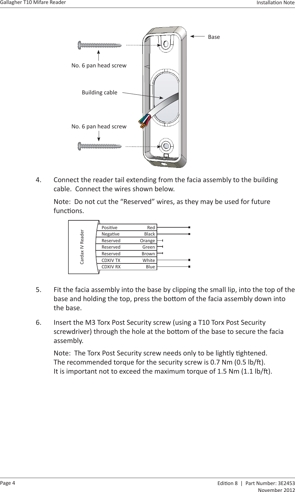 Page 4Gallagher T10 Mifare Reader  Edi on 8  |  Part Number: 3E2453November 2012Installa on Note    BaseNo. 6 pan head screwBuilding cableNo. 6 pan head screw4.  Connect the reader tail extending from the facia assembly to the building cable.  Connect the wires shown below.Note:  Do not cut the “Reserved” wires, as they may be used for future func ons.  Posi ve RedNega ve BlackReserved OrangeReserved GreenReserved BrownCDXIV TX WhiteCDXIV RX BlueCardax IV Reader5.  Fit the facia assembly into the base by clipping the small lip, into the top of the base and holding the top, press the bo om of the facia assembly down into the base.6.  Insert the M3 Torx Post Security screw (using a T10 Torx Post Security screwdriver) through the hole at the bo om of the base to secure the facia assembly.  Note:  The Torx Post Security screw needs only to be lightly  ghtened.  The recommended torque for the security screw is 0.7 Nm (0.5 lb/ ).  It is important not to exceed the maximum torque of 1.5 Nm (1.1 lb/ ).