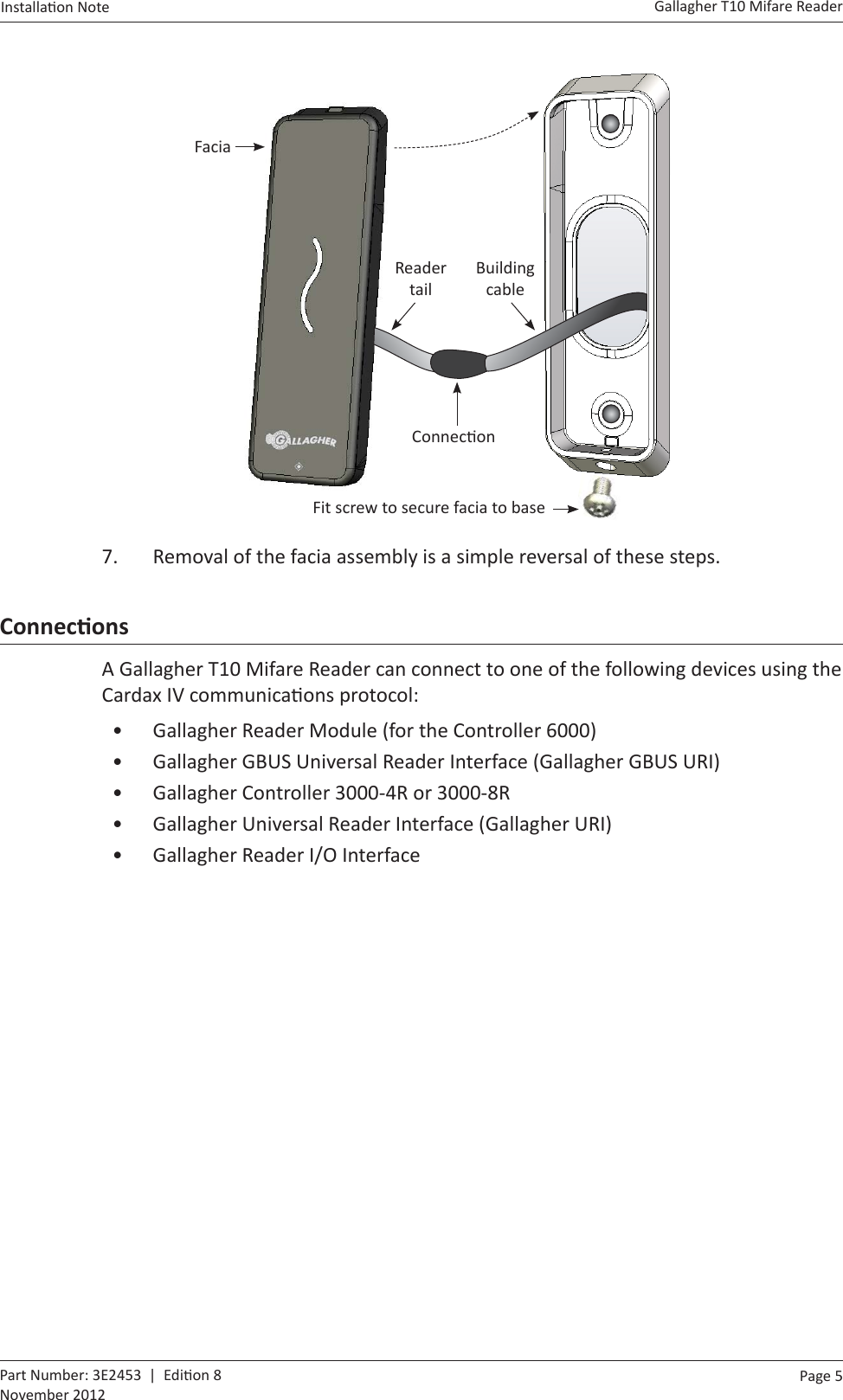 Page  5   Gallagher T10 Mifare ReaderInstalla on Note  Part Number: 3E2453  |  Edi on 8November 2012    Fit screw to secure facia to baseFaciaBuilding cable Reader tailConnec on7.  Removal of the facia assembly is a simple reversal of these steps.ConnecƟ onsA Gallagher T10 Mifare Reader can connect to one of the following devices using the Cardax IV communica ons protocol:•  Gallagher Reader Module (for the Controller 6000)•  Gallagher GBUS Universal Reader Interface (Gallagher GBUS URI)•  Gallagher Controller 3000-4R or 3000-8R•  Gallagher Universal Reader Interface (Gallagher URI)•  Gallagher Reader I/O Interface