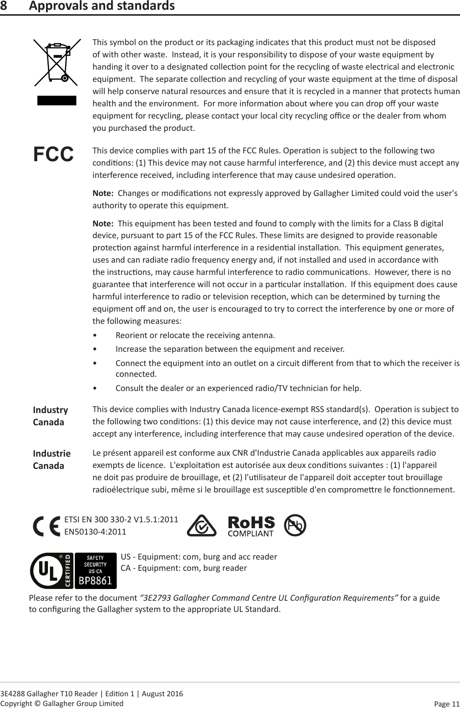 Page  11   3E4288 Gallagher T10 Reader | Edion 1 | August 2016 Copyright © Gallagher Group Limited8  Approvals and standardsThis symbol on the product or its packaging indicates that this product must not be disposed of with other waste.  Instead, it is your responsibility to dispose of your waste equipment by handing it over to a designated collecon point for the recycling of waste electrical and electronic equipment.  The separate collecon and recycling of your waste equipment at the me of disposal will help conserve natural resources and ensure that it is recycled in a manner that protects human health and the environment.  For more informaon about where you can drop o your waste equipment for recycling, please contact your local city recycling oce or the dealer from whom you purchased the product.FCC This device complies with part 15 of the FCC Rules. Operaon is subject to the following two condions: (1) This device may not cause harmful interference, and (2) this device must accept any interference received, including interference that may cause undesired operaon.Note:  Changes or modicaons not expressly approved by Gallagher Limited could void the user&apos;s authority to operate this equipment.Note:  This equipment has been tested and found to comply with the limits for a Class B digital device, pursuant to part 15 of the FCC Rules. These limits are designed to provide reasonable protecon against harmful interference in a residenal installaon.  This equipment generates, uses and can radiate radio frequency energy and, if not installed and used in accordance with the instrucons, may cause harmful interference to radio communicaons.  However, there is no guarantee that interference will not occur in a parcular installaon.  If this equipment does cause harmful interference to radio or television recepon, which can be determined by turning the equipment o and on, the user is encouraged to try to correct the interference by one or more of the following measures:•  Reorient or relocate the receiving antenna. •  Increase the separaon between the equipment and receiver.•  Connect the equipment into an outlet on a circuit dierent from that to which the receiver is connected.•  Consult the dealer or an experienced radio/TV technician for help.IndustryCanadaThis device complies with Industry Canada licence-exempt RSS standard(s).  Operaon is subject to the following two condions: (1) this device may not cause interference, and (2) this device must accept any interference, including interference that may cause undesired operaon of the device.Industrie CanadaLe présent appareil est conforme aux CNR d&apos;Industrie Canada applicables aux appareils radio exempts de licence.  L&apos;exploitaon est autorisée aux deux condions suivantes : (1) l&apos;appareil ne doit pas produire de brouillage, et (2) l&apos;ulisateur de l&apos;appareil doit accepter tout brouillage radioélectrique subi, même si le brouillage est suscepble d&apos;en compromere le fonconnement.ETSI EN 300 330-2 V1.5.1:2011 EN50130-4:2011                   Please refer to the document “3E2793 Gallagher Command Centre UL Conguraon Requirements” for a guide to conguring the Gallagher system to the appropriate UL Standard.US - Equipment: com, burg and acc reader CA - Equipment: com, burg reader