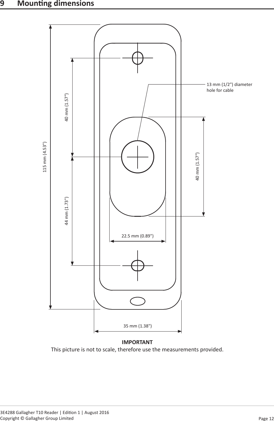 Page  12   3E4288 Gallagher T10 Reader | Edion 1 | August 2016 Copyright © Gallagher Group Limited9 MounngdimensionsIMPORTANT This picture is not to scale, therefore use the measurements provided.115 mm (4.53&quot;)35 mm (1.38&quot;)44 mm (1.73&quot;) 40 mm (1.57&quot;)13 mm (1/2&quot;) diameter hole for cable22.5 mm (0.89&quot;)40 mm (1.57&quot;)