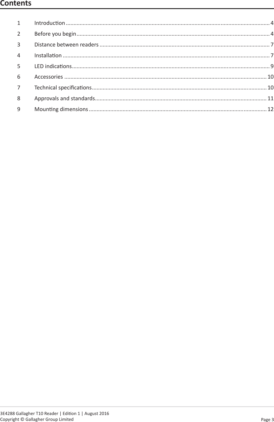Page  3   3E4288 Gallagher T10 Reader | Edion 1 | August 2016 Copyright © Gallagher Group LimitedContents1  Introducon ..................................................................................................................................... 42  Before you begin .............................................................................................................................. 43  Distance between readers ............................................................................................................... 74  Installaon ....................................................................................................................................... 75  LED indicaons ................................................................................................................................. 96  Accessories .................................................................................................................................... 107  Technical specicaons .................................................................................................................. 108  Approvals and standards ................................................................................................................ 119  Mounng dimensions .................................................................................................................... 12