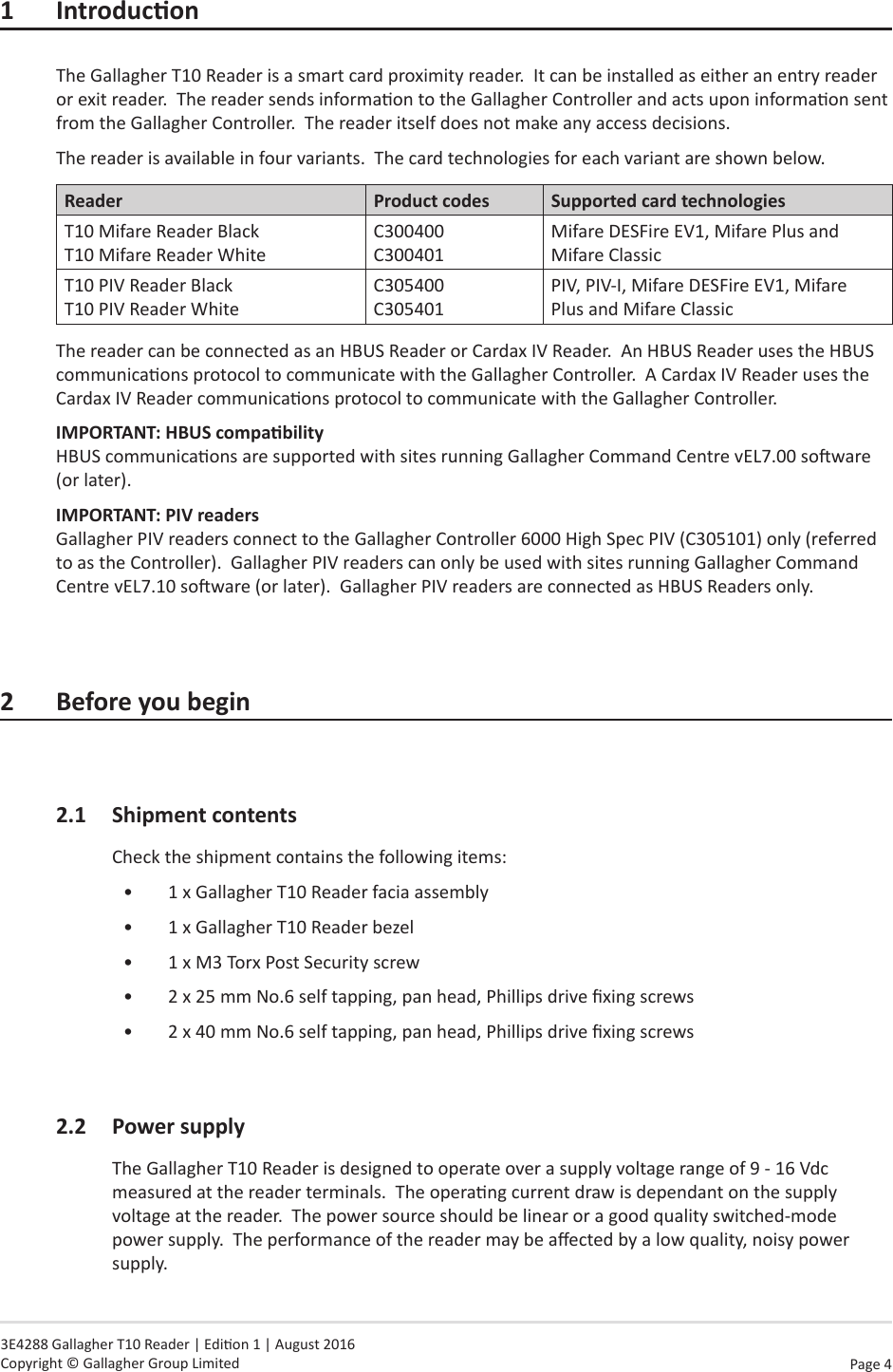 Page  4   3E4288 Gallagher T10 Reader | Edion 1 | August 2016 Copyright © Gallagher Group Limited1 IntroduconThe Gallagher T10 Reader is a smart card proximity reader.  It can be installed as either an entry reader or exit reader.  The reader sends informaon to the Gallagher Controller and acts upon informaon sent from the Gallagher Controller.  The reader itself does not make any access decisions.The reader is available in four variants.  The card technologies for each variant are shown below.Reader Product codes Supported card technologiesT10 Mifare Reader Black  T10 Mifare Reader WhiteC300400 C300401Mifare DESFire EV1, Mifare Plus and Mifare ClassicT10 PIV Reader Black T10 PIV Reader WhiteC305400 C305401PIV, PIV-I, Mifare DESFire EV1, Mifare Plus and Mifare ClassicThe reader can be connected as an HBUS Reader or Cardax IV Reader.  An HBUS Reader uses the HBUS communicaons protocol to communicate with the Gallagher Controller.  A Cardax IV Reader uses the Cardax IV Reader communicaons protocol to communicate with the Gallagher Controller.  IMPORTANT:HBUScompability HBUS communicaons are supported with sites running Gallagher Command Centre vEL7.00 soware (or later).IMPORTANT: PIV readers Gallagher PIV readers connect to the Gallagher Controller 6000 High Spec PIV (C305101) only (referred to as the Controller).  Gallagher PIV readers can only be used with sites running Gallagher Command Centre vEL7.10 soware (or later).  Gallagher PIV readers are connected as HBUS Readers only.2 Beforeyoubegin2.1  Shipment contentsCheck the shipment contains the following items:•  1 x Gallagher T10 Reader facia assembly•  1 x Gallagher T10 Reader bezel•  1 x M3 Torx Post Security screw•  2 x 25 mm No.6 self tapping, pan head, Phillips drive xing screws•  2 x 40 mm No.6 self tapping, pan head, Phillips drive xing screws2.2 PowersupplyThe Gallagher T10 Reader is designed to operate over a supply voltage range of 9 - 16 Vdc measured at the reader terminals.  The operang current draw is dependant on the supply voltage at the reader.  The power source should be linear or a good quality switched-mode power supply.  The performance of the reader may be aected by a low quality, noisy power supply.