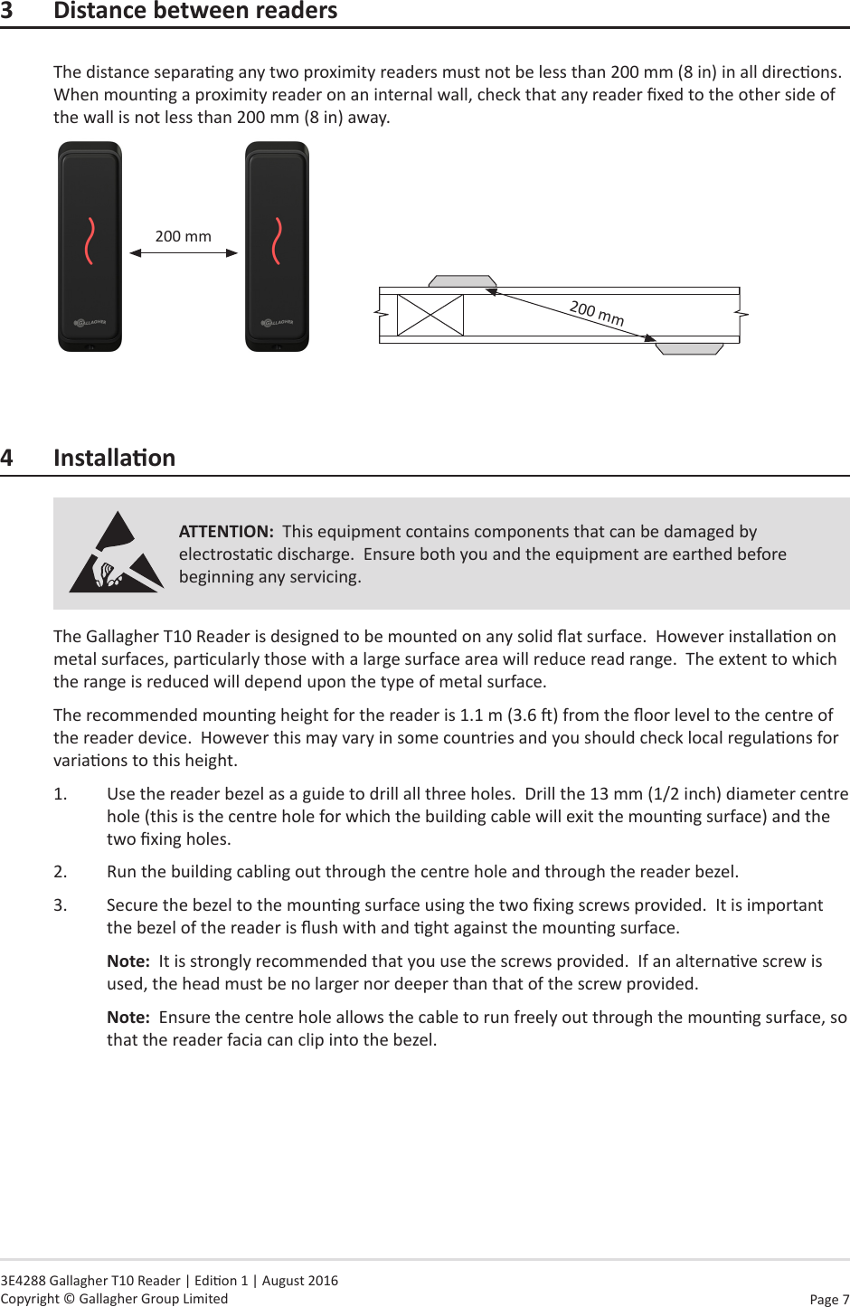 Page  7   3E4288 Gallagher T10 Reader | Edion 1 | August 2016 Copyright © Gallagher Group Limited3 DistancebetweenreadersThe distance separang any two proximity readers must not be less than 200 mm (8 in) in all direcons.When mounng a proximity reader on an internal wall, check that any reader xed to the other side of the wall is not less than 200 mm (8 in) away.200 mm             200 mm4 InstallaonATTENTION:  This equipment contains components that can be damaged by electrostac discharge.  Ensure both you and the equipment are earthed before beginning any servicing.The Gallagher T10 Reader is designed to be mounted on any solid at surface.  However installaon on metal surfaces, parcularly those with a large surface area will reduce read range.  The extent to which the range is reduced will depend upon the type of metal surface.The recommended mounng height for the reader is 1.1 m (3.6 ) from the oor level to the centre of the reader device.  However this may vary in some countries and you should check local regulaons for variaons to this height.1.  Use the reader bezel as a guide to drill all three holes.  Drill the 13 mm (1/2 inch) diameter centre hole (this is the centre hole for which the building cable will exit the mounng surface) and the two xing holes.2.  Run the building cabling out through the centre hole and through the reader bezel.3.  Secure the bezel to the mounng surface using the two xing screws provided.  It is important the bezel of the reader is ush with and ght against the mounng surface.Note:  It is strongly recommended that you use the screws provided.  If an alternave screw is used, the head must be no larger nor deeper than that of the screw provided.Note:  Ensure the centre hole allows the cable to run freely out through the mounng surface, so that the reader facia can clip into the bezel.