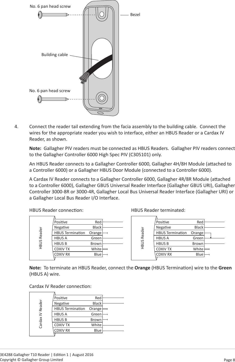 Page  8   3E4288 Gallagher T10 Reader | Edion 1 | August 2016 Copyright © Gallagher Group LimitedBezelBuilding cableNo. 6 pan head screwNo. 6 pan head screw4.  Connect the reader tail extending from the facia assembly to the building cable.  Connect the wires for the appropriate reader you wish to interface, either an HBUS Reader or a Cardax IV Reader, as shown.  Note:  Gallagher PIV readers must be connected as HBUS Readers.  Gallagher PIV readers connect to the Gallagher Controller 6000 High Spec PIV (C305101) only.An HBUS Reader connects to a Gallagher Controller 6000, Gallagher 4H/8H Module (aached to a Controller 6000) or a Gallagher HBUS Door Module (connected to a Controller 6000).A Cardax IV Reader connects to a Gallagher Controller 6000, Gallagher 4R/8R Module (aached to a Controller 6000), Gallagher GBUS Universal Reader Interface (Gallagher GBUS URI), Gallagher Controller 3000-8R or 3000-4R, Gallagher Local Bus Universal Reader Interface (Gallagher URI) or a Gallagher Local Bus Reader I/O Interface.HBUS Reader connecon:      HBUS Reader terminated:Posive RedNegave BlackHBUS Terminaon OrangeHBUS A GreenHBUS B BrownCDXIV TX WhiteCDXIV RX BlueHBUS Reader Posive RedNegave BlackHBUS Terminaon OrangeHBUS A GreenHBUS B BrownCDXIV TX WhiteCDXIV RX BlueHBUS ReaderNote:  To terminate an HBUS Reader, connect the Orange (HBUS Terminaon) wire to the Green (HBUS A) wire.   Cardax IV Reader connecon:Posive RedNegave BlackHBUS Terminaon OrangeHBUS A GreenHBUS B BrownCDXIV TX WhiteCDXIV RX BlueCardax IV Reader