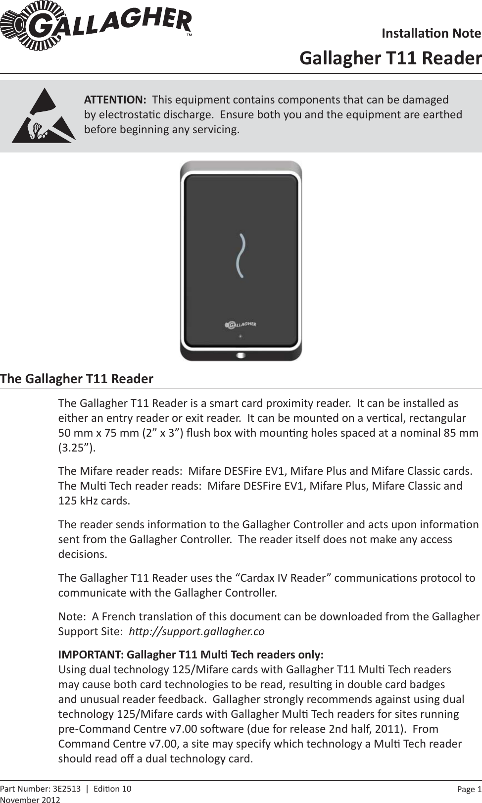 Page  1   Part Number: 3E2513  |  Edi on 10November 2012ATTENTION:  This equipment contains components that can be damaged by electrosta c discharge.  Ensure both you and the equipment are earthed before beginning any servicing.The Gallagher T11 ReaderThe Gallagher T11 Reader is a smart card proximity reader.  It can be installed as either an entry reader or exit reader.  It can be mounted on a ver cal, rectangular 50 mm x 75 mm (2” x 3”) ﬂ ush box with moun ng holes spaced at a nominal 85 mm (3.25”).The Mifare reader reads:  Mifare DESFire EV1, Mifare Plus and Mifare Classic cards.  The Mul  Tech reader reads:  Mifare DESFire EV1, Mifare Plus, Mifare Classic and 125 kHz cards.The reader sends informa on to the Gallagher Controller and acts upon informa on sent from the Gallagher Controller.  The reader itself does not make any access decisions.The Gallagher T11 Reader uses the “Cardax IV Reader” communica ons protocol to communicate with the Gallagher Controller.Note:  A French transla on of this document can be downloaded from the Gallagher Support Site:  hƩ p://support.gallagher.coIMPORTANT: Gallagher T11 MulƟ  Tech readers only:Using dual technology 125/Mifare cards with Gallagher T11 Mul  Tech readers may cause both card technologies to be read, resul ng in double card badges and unusual reader feedback.  Gallagher strongly recommends against using dual technology 125/Mifare cards with Gallagher Mul  Tech readers for sites running pre-Command Centre v7.00 so ware (due for release 2nd half, 2011).  From Command Centre v7.00, a site may specify which technology a Mul  Tech reader should read oﬀ  a dual technology card.InstallaƟ on NoteGallagher T11 Reader