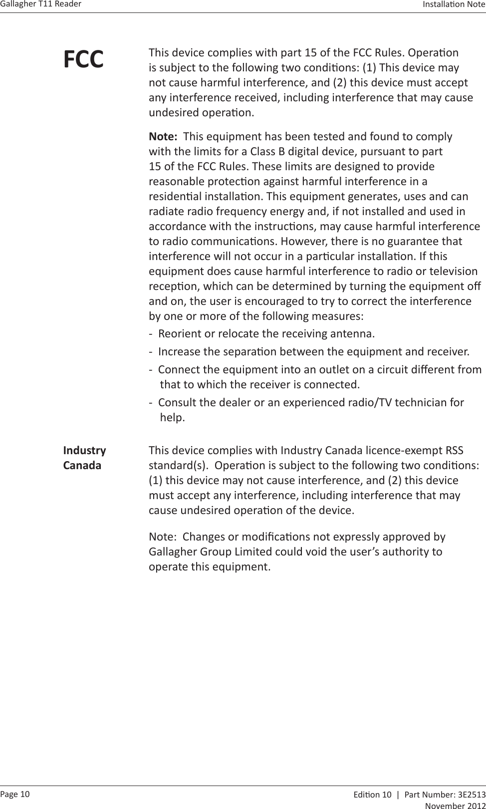 Page 10Gallagher T11 Reader  Edi on 10  |  Part Number: 3E2513November 2012Installa on Note  FCC This device complies with part 15 of the FCC Rules. Opera on is subject to the following two condi ons: (1) This device may not cause harmful interference, and (2) this device must accept any interference received, including interference that may cause undesired opera on.Note:  This equipment has been tested and found to comply with the limits for a Class B digital device, pursuant to part 15 of the FCC Rules. These limits are designed to provide reasonable protec on against harmful interference in a residen al installa on. This equipment generates, uses and can radiate radio frequency energy and, if not installed and used in accordance with the instruc ons, may cause harmful interference to radio communica ons. However, there is no guarantee that interference will not occur in a par cular installa on. If this equipment does cause harmful interference to radio or television recep on, which can be determined by turning the equipment oﬀ  and on, the user is encouraged to try to correct the interference by one or more of the following measures: -  Reorient or relocate the receiving antenna. -  Increase the separa on between the equipment and receiver. -  Connect the equipment into an outlet on a circuit diﬀ erent from    that to which the receiver is connected. -  Consult the dealer or an experienced radio/TV technician for     help.Industry CanadaThis device complies with Industry Canada licence-exempt RSS standard(s).  Opera on is subject to the following two condi ons: (1) this device may not cause interference, and (2) this device must accept any interference, including interference that may cause undesired opera on of the device.Note:  Changes or modiﬁ ca ons not expressly approved by Gallagher Group Limited could void the user’s authority to operate this equipment.