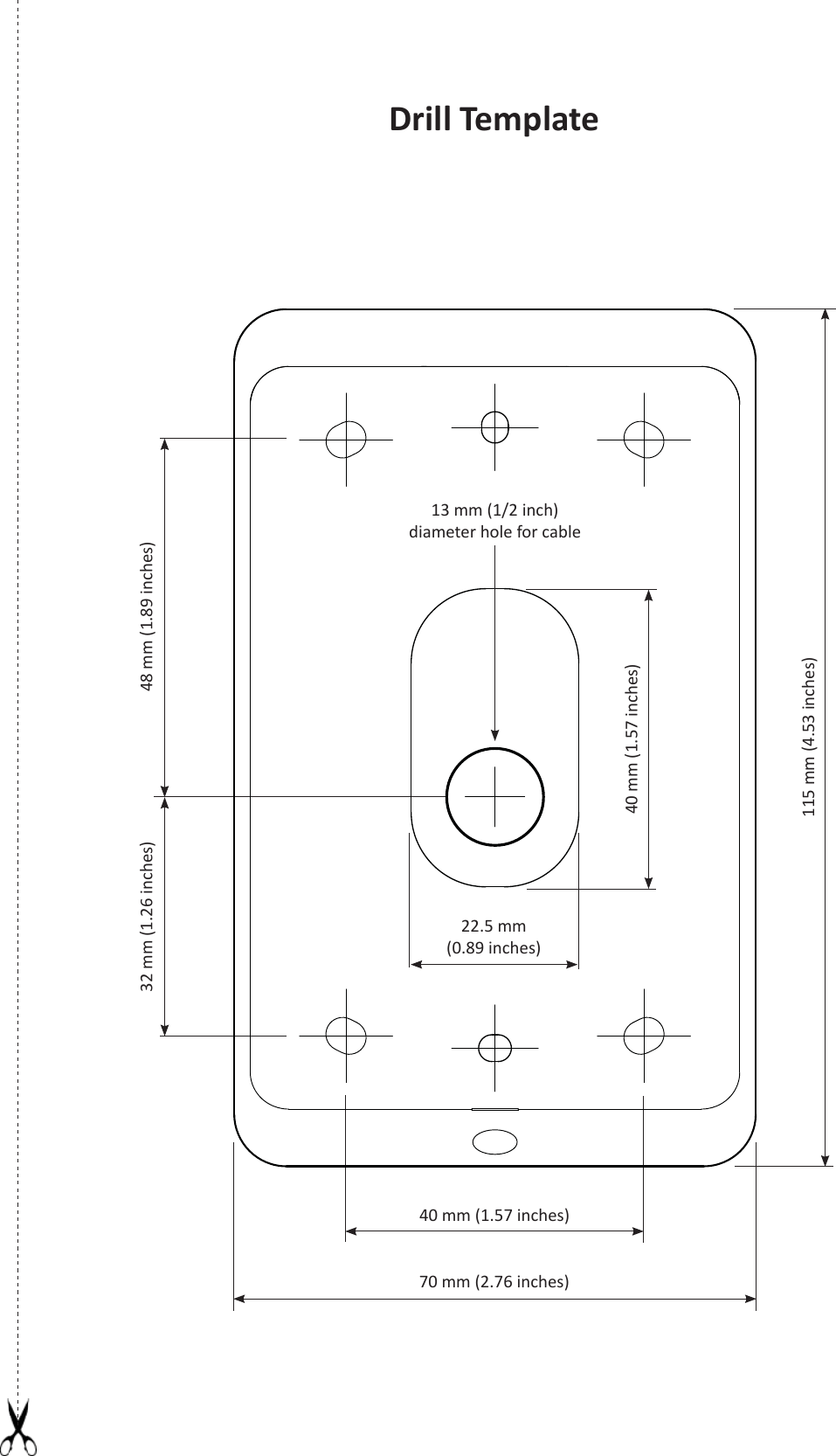 Drill Template40 mm (1.57 inches)32 mm (1.26 inches) 48 mm (1.89 inches)115 mm (4.53 inches)13 mm (1/2 inch) diameter hole for cable70 mm (2.76 inches)22.5 mm(0.89 inches)40 mm (1.57 inches)