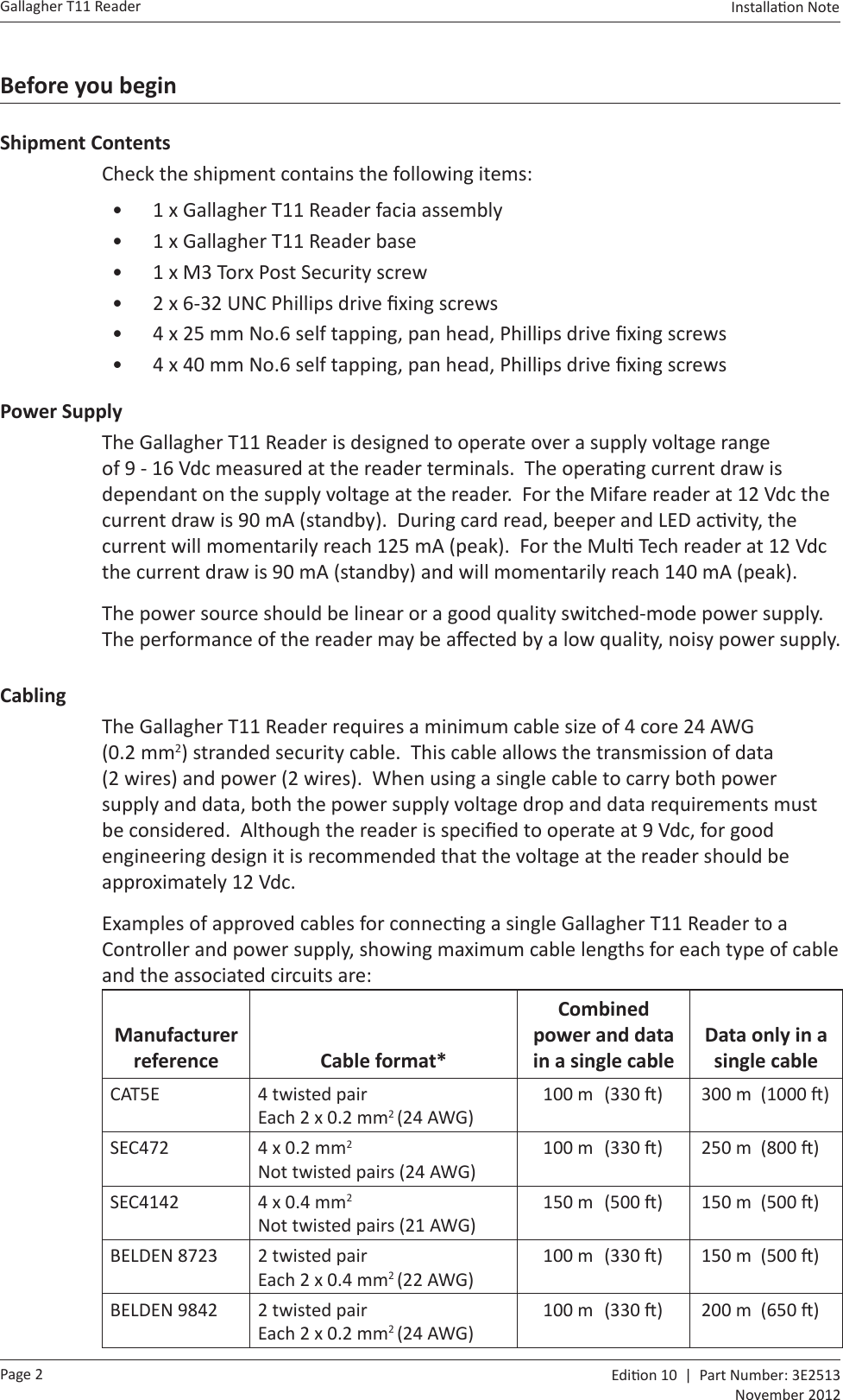 Page 2Gallagher T11 Reader  Edi on 10  |  Part Number: 3E2513November 2012Installa on Note  Before you beginShipment ContentsCheck the shipment contains the following items:•  1 x Gallagher T11 Reader facia assembly•  1 x Gallagher T11 Reader base•  1 x M3 Torx Post Security screw•  2 x 6-32 UNC Phillips drive ﬁ xing screws•  4 x 25 mm No.6 self tapping, pan head, Phillips drive ﬁ xing screws•  4 x 40 mm No.6 self tapping, pan head, Phillips drive ﬁ xing screwsPower SupplyThe Gallagher T11 Reader is designed to operate over a supply voltage range of 9 - 16 Vdc measured at the reader terminals.  The opera ng current draw is dependant on the supply voltage at the reader.  For the Mifare reader at 12 Vdc the current draw is 90 mA (standby).  During card read, beeper and LED ac vity, the current will momentarily reach 125 mA (peak).  For the Mul  Tech reader at 12 Vdc the current draw is 90 mA (standby) and will momentarily reach 140 mA (peak).The power source should be linear or a good quality switched-mode power supply.  The performance of the reader may be aﬀ ected by a low quality, noisy power supply.CablingThe Gallagher T11 Reader requires a minimum cable size of 4 core 24 AWG (0.2 mm2) stranded security cable.  This cable allows the transmission of data (2 wires) and power (2 wires).  When using a single cable to carry both power supply and data, both the power supply voltage drop and data requirements must be considered.  Although the reader is speciﬁ ed to operate at 9 Vdc, for good engineering design it is recommended that the voltage at the reader should be approximately 12 Vdc. Examples of approved cables for connec ng a single Gallagher T11 Reader to a Controller and power supply, showing maximum cable lengths for each type of cable and the associated circuits are:Manufacturer reference Cable format*Combined power and data in a single cableData only in a single cableCAT5E 4 twisted pairEach 2 x 0.2 mm2 (24 AWG)100 m  (330  ) 300 m  (1000  )SEC472 4 x 0.2 mm2Not twisted pairs (24 AWG)100 m  (330  ) 250 m  (800  )SEC4142 4 x 0.4 mm2Not twisted pairs (21 AWG)150 m  (500  ) 150 m  (500  )BELDEN 8723 2 twisted pairEach 2 x 0.4 mm2 (22 AWG)100 m  (330  ) 150 m  (500  )BELDEN 9842 2 twisted pairEach 2 x 0.2 mm2 (24 AWG)100 m  (330  ) 200 m  (650  )