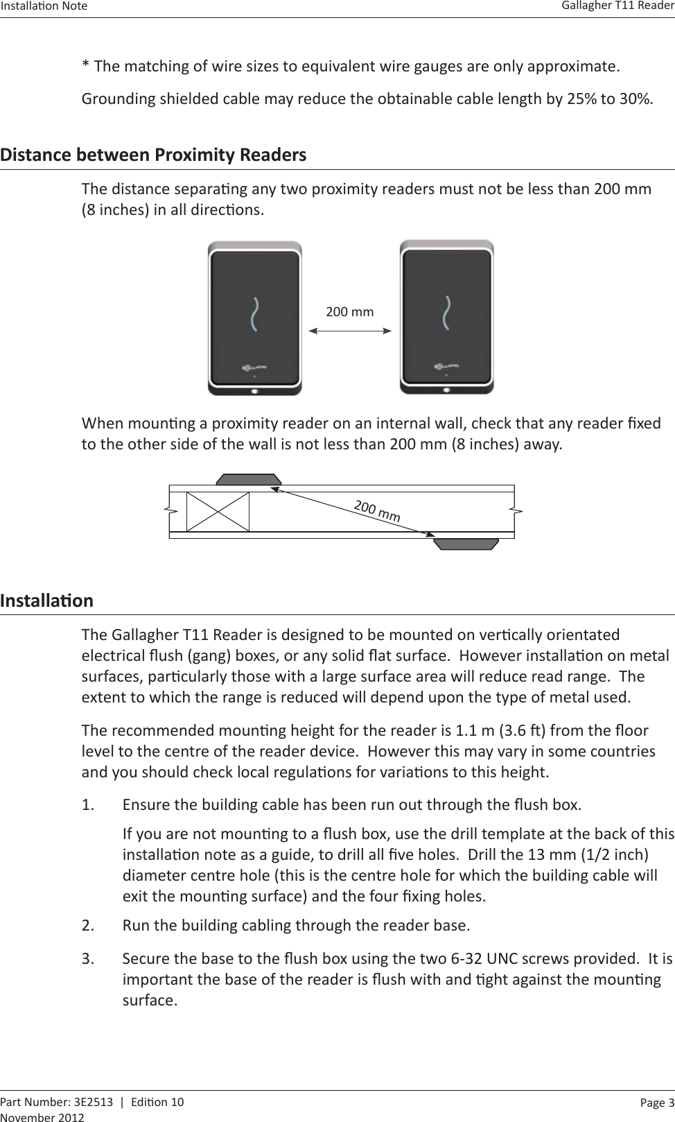 Page  3   Gallagher T11 ReaderInstalla on Note  Part Number: 3E2513  |  Edi on 10November 2012* The matching of wire sizes to equivalent wire gauges are only approximate.Grounding shielded cable may reduce the obtainable cable length by 25% to 30%.Distance between Proximity ReadersThe distance separa ng any two proximity readers must not be less than 200 mm (8 inches) in all direc ons.    200 mmWhen moun ng a proximity reader on an internal wall, check that any reader ﬁ xed to the other side of the wall is not less than 200 mm (8 inches) away.        200 mmInstallaƟ onThe Gallagher T11 Reader is designed to be mounted on ver cally orientated electrical ﬂ ush (gang) boxes, or any solid ﬂ at surface.  However installa on on metal surfaces, par cularly those with a large surface area will reduce read range.  The extent to which the range is reduced will depend upon the type of metal used.The recommended moun ng height for the reader is 1.1 m (3.6  ) from the ﬂ oor level to the centre of the reader device.  However this may vary in some countries and you should check local regula ons for varia ons to this height.1.  Ensure the building cable has been run out through the ﬂ ush box.If you are not moun ng to a ﬂ ush box, use the drill template at the back of this installa on note as a guide, to drill all ﬁ ve holes.  Drill the 13 mm (1/2 inch) diameter centre hole (this is the centre hole for which the building cable will exit the moun ng surface) and the four ﬁ xing holes.2.  Run the building cabling through the reader base.3.  Secure the base to the ﬂ ush box using the two 6-32 UNC screws provided.  It is important the base of the reader is ﬂ ush with and  ght against the moun ng surface.