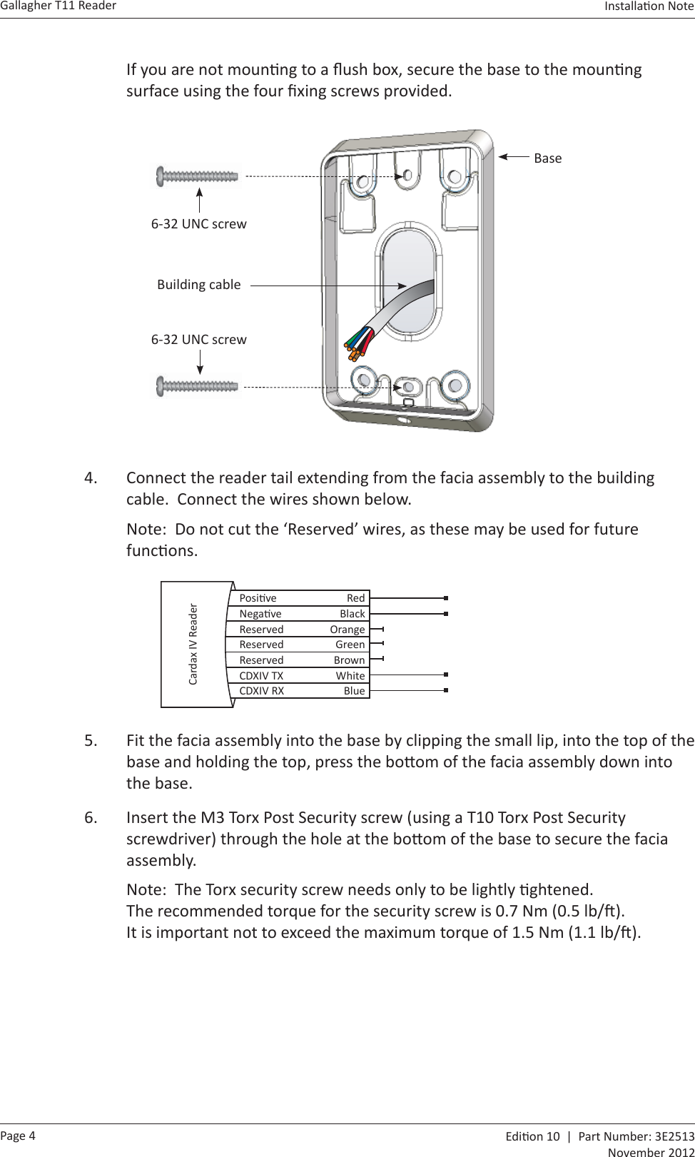 Page 4Gallagher T11 Reader  Edi on 10  |  Part Number: 3E2513November 2012Installa on Note  If you are not moun ng to a ﬂ ush box, secure the base to the moun ng surface using the four ﬁ xing screws provided. Base6-32 UNC screwBuilding cable6-32 UNC screw4.  Connect the reader tail extending from the facia assembly to the building cable.  Connect the wires shown below.Note:  Do not cut the ‘Reserved’ wires, as these may be used for future func ons.  Posi ve RedNega ve BlackReserved OrangeReserved GreenReserved BrownCDXIV TX WhiteCDXIV RX BlueCardax IV Reader 5.  Fit the facia assembly into the base by clipping the small lip, into the top of the base and holding the top, press the bo om of the facia assembly down into the base.6.  Insert the M3 Torx Post Security screw (using a T10 Torx Post Security screwdriver) through the hole at the bo om of the base to secure the facia assembly.  Note:  The Torx security screw needs only to be lightly  ghtened. The recommended torque for the security screw is 0.7 Nm (0.5 lb/ ).  It is important not to exceed the maximum torque of 1.5 Nm (1.1 lb/ ).