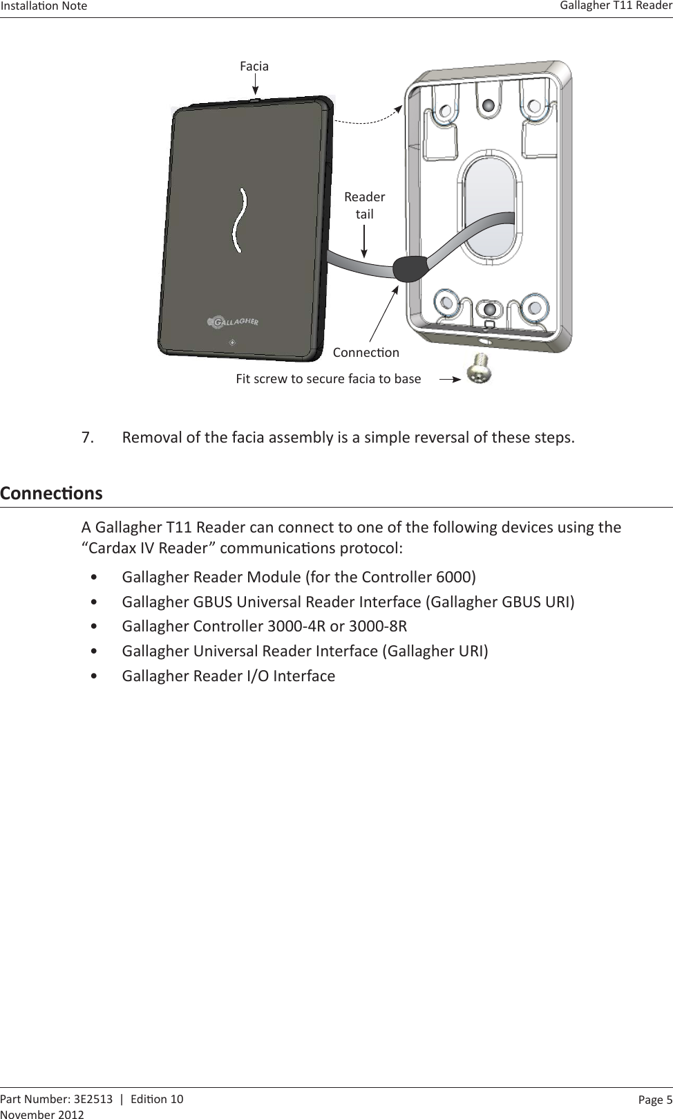 Page  5   Gallagher T11 ReaderInstalla on Note  Part Number: 3E2513  |  Edi on 10November 2012      Fit screw to secure facia to baseFacia Reader tailConnec on7.  Removal of the facia assembly is a simple reversal of these steps.ConnecƟ onsA Gallagher T11 Reader can connect to one of the following devices using the “Cardax IV Reader” communica ons protocol:•  Gallagher Reader Module (for the Controller 6000)•  Gallagher GBUS Universal Reader Interface (Gallagher GBUS URI)•  Gallagher Controller 3000-4R or 3000-8R•  Gallagher Universal Reader Interface (Gallagher URI)•  Gallagher Reader I/O Interface