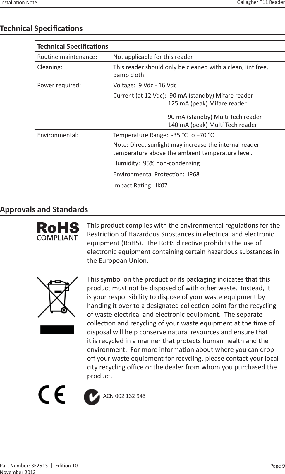 Page  9   Gallagher T11 ReaderInstalla on Note  Part Number: 3E2513  |  Edi on 10November 2012Technical Speciﬁ caƟ onsTechnical Speciﬁ caƟ onsRou ne maintenance: Not applicable for this reader.Cleaning: This reader should only be cleaned with a clean, lint free, damp cloth.Power required: Voltage:  9 Vdc - 16 VdcCurrent (at 12 Vdc):  90 mA (standby) Mifare reader                     125 mA (peak) Mifare reader           90 mA (standby) Mul  Tech reader                     140 mA (peak) Mul  Tech readerEnvironmental: Temperature Range:  -35 °C to +70 °CNote: Direct sunlight may increase the internal reader temperature above the ambient temperature level.Humidity:  95% non-condensingEnvironmental Protec on:  IP68Impact Ra ng:  IK07Approvals and StandardsThis product complies with the environmental regula ons for the Restric on of Hazardous Substances in electrical and electronic equipment (RoHS).  The RoHS direc ve prohibits the use of electronic equipment containing certain hazardous substances in the European Union.This symbol on the product or its packaging indicates that this product must not be disposed of with other waste.  Instead, it is your responsibility to dispose of your waste equipment by handing it over to a designated collec on point for the recycling of waste electrical and electronic equipment.  The separate collec on and recycling of your waste equipment at the  me of disposal will help conserve natural resources and ensure that it is recycled in a manner that protects human health and the environment.  For more informa on about where you can drop oﬀ  your waste equipment for recycling, please contact your local city recycling oﬃ  ce or the dealer from whom you purchased the product.          ACN 002 132 943