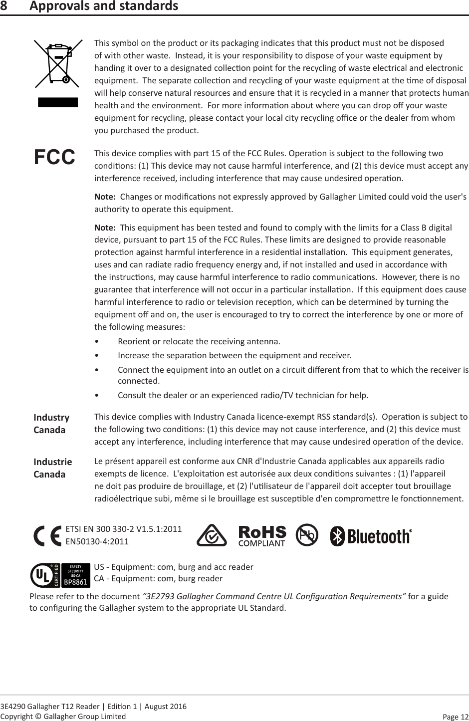 Page  12   3E4290 Gallagher T12 Reader | Edion 1 | August 2016 Copyright © Gallagher Group Limited8  Approvals and standardsThis symbol on the product or its packaging indicates that this product must not be disposed of with other waste.  Instead, it is your responsibility to dispose of your waste equipment by handing it over to a designated collecon point for the recycling of waste electrical and electronic equipment.  The separate collecon and recycling of your waste equipment at the me of disposal will help conserve natural resources and ensure that it is recycled in a manner that protects human health and the environment.  For more informaon about where you can drop o your waste equipment for recycling, please contact your local city recycling oce or the dealer from whom you purchased the product.FCC This device complies with part 15 of the FCC Rules. Operaon is subject to the following two condions: (1) This device may not cause harmful interference, and (2) this device must accept any interference received, including interference that may cause undesired operaon.Note:  Changes or modicaons not expressly approved by Gallagher Limited could void the user&apos;s authority to operate this equipment.Note:  This equipment has been tested and found to comply with the limits for a Class B digital device, pursuant to part 15 of the FCC Rules. These limits are designed to provide reasonable protecon against harmful interference in a residenal installaon.  This equipment generates, uses and can radiate radio frequency energy and, if not installed and used in accordance with the instrucons, may cause harmful interference to radio communicaons.  However, there is no guarantee that interference will not occur in a parcular installaon.  If this equipment does cause harmful interference to radio or television recepon, which can be determined by turning the equipment o and on, the user is encouraged to try to correct the interference by one or more of the following measures:•  Reorient or relocate the receiving antenna. •  Increase the separaon between the equipment and receiver.•  Connect the equipment into an outlet on a circuit dierent from that to which the receiver is connected.•  Consult the dealer or an experienced radio/TV technician for help.IndustryCanadaThis device complies with Industry Canada licence-exempt RSS standard(s).  Operaon is subject to the following two condions: (1) this device may not cause interference, and (2) this device must accept any interference, including interference that may cause undesired operaon of the device.Industrie CanadaLe présent appareil est conforme aux CNR d&apos;Industrie Canada applicables aux appareils radio exempts de licence.  L&apos;exploitaon est autorisée aux deux condions suivantes : (1) l&apos;appareil ne doit pas produire de brouillage, et (2) l&apos;ulisateur de l&apos;appareil doit accepter tout brouillage radioélectrique subi, même si le brouillage est suscepble d&apos;en compromere le fonconnement.ETSI EN 300 330-2 V1.5.1:2011 EN50130-4:2011                    Please refer to the document “3E2793 Gallagher Command Centre UL Conguraon Requirements” for a guide to conguring the Gallagher system to the appropriate UL Standard.US - Equipment: com, burg and acc reader CA - Equipment: com, burg reader