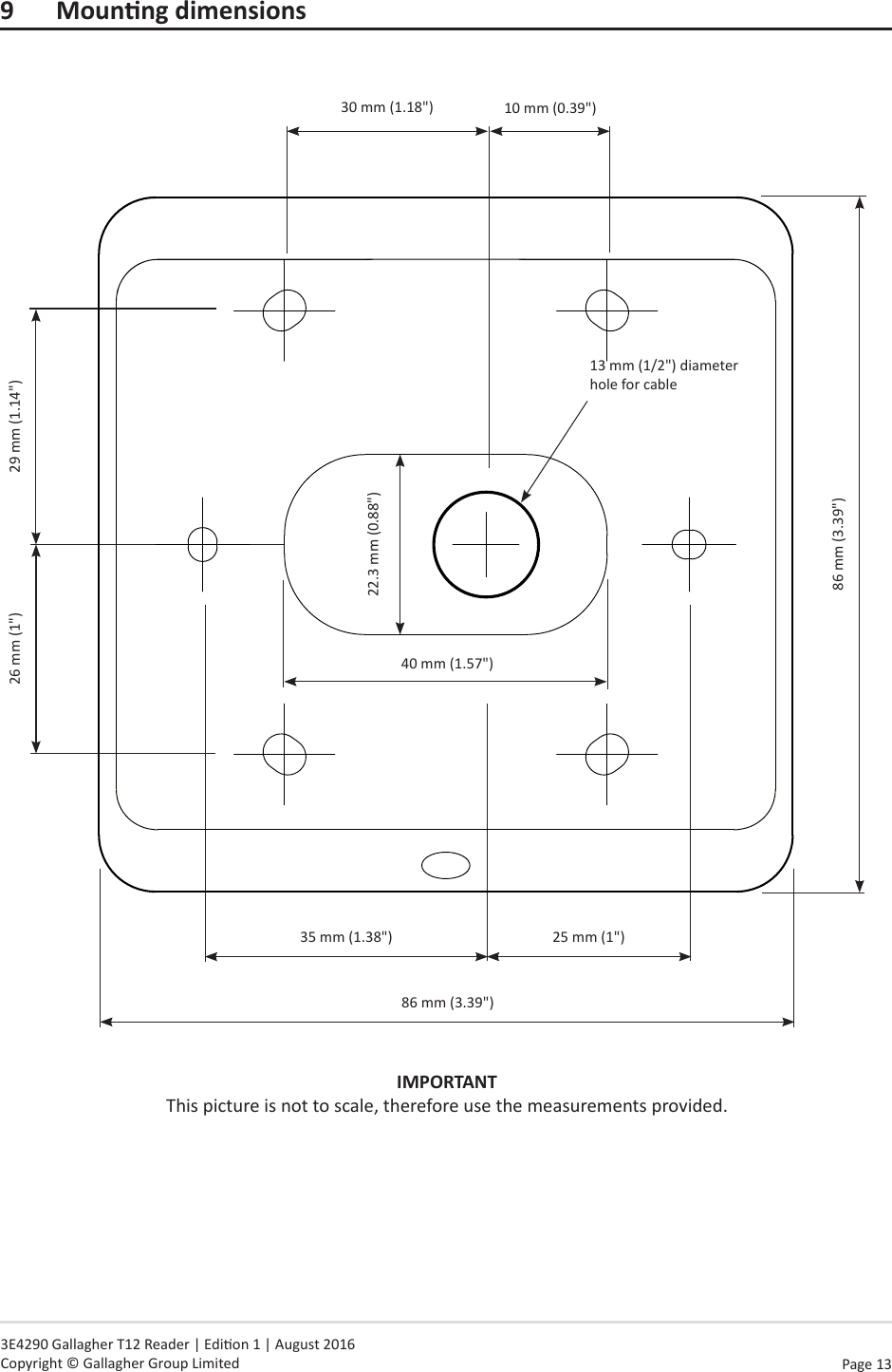 Page  13   3E4290 Gallagher T12 Reader | Edion 1 | August 2016 Copyright © Gallagher Group Limited9 MounngdimensionsIMPORTANT This picture is not to scale, therefore use the measurements provided.35 mm (1.38&quot;)26 mm (1&quot;) 29 mm (1.14&quot;)86 mm (3.39&quot;)13 mm (1/2&quot;) diameter hole for cable86 mm (3.39&quot;)25 mm (1&quot;)30 mm (1.18&quot;)22.3 mm (0.88&quot;)40 mm (1.57&quot;)10 mm (0.39&quot;)