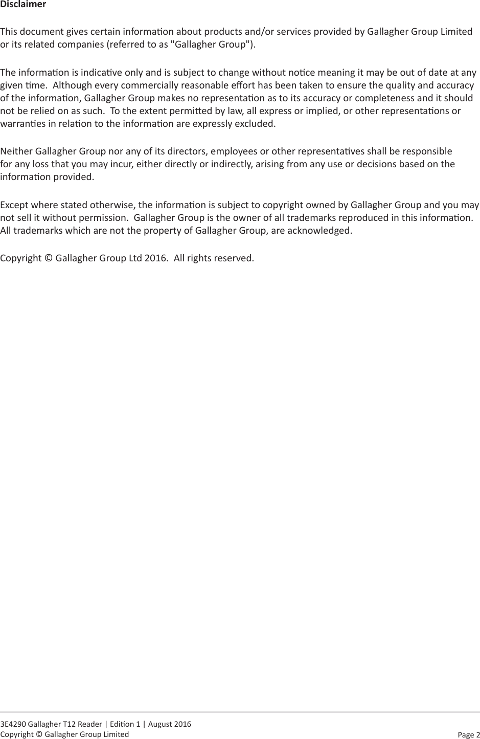 Page  2   3E4290 Gallagher T12 Reader | Edion 1 | August 2016 Copyright © Gallagher Group LimitedDisclaimerThis document gives certain informaon about products and/or services provided by Gallagher Group Limited or its related companies (referred to as &quot;Gallagher Group&quot;).The informaon is indicave only and is subject to change without noce meaning it may be out of date at any given me.  Although every commercially reasonable eort has been taken to ensure the quality and accuracy of the informaon, Gallagher Group makes no representaon as to its accuracy or completeness and it should not be relied on as such.  To the extent permied by law, all express or implied, or other representaons or warranes in relaon to the informaon are expressly excluded. Neither Gallagher Group nor any of its directors, employees or other representaves shall be responsible for any loss that you may incur, either directly or indirectly, arising from any use or decisions based on the informaon provided.Except where stated otherwise, the informaon is subject to copyright owned by Gallagher Group and you may not sell it without permission.  Gallagher Group is the owner of all trademarks reproduced in this informaon.  All trademarks which are not the property of Gallagher Group, are acknowledged.Copyright © Gallagher Group Ltd 2016.  All rights reserved.