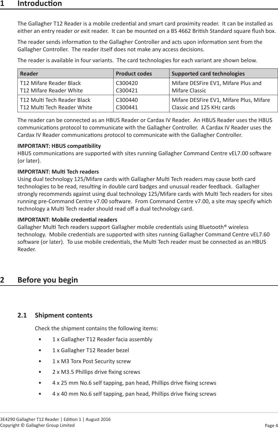 Page  4   3E4290 Gallagher T12 Reader | Edion 1 | August 2016 Copyright © Gallagher Group Limited1 IntroduconThe Gallagher T12 Reader is a mobile credenal and smart card proximity reader.  It can be installed as either an entry reader or exit reader.  It can be mounted on a BS 4662 Brish Standard square ush box.The reader sends informaon to the Gallagher Controller and acts upon informaon sent from the Gallagher Controller.  The reader itself does not make any access decisions.The reader is available in four variants.  The card technologies for each variant are shown below.Reader Product codes Supported card technologiesT12 Mifare Reader Black T12 Mifare Reader WhiteC300420 C300421Mifare DESFire EV1, Mifare Plus and Mifare ClassicT12 Mul Tech Reader Black T12 Mul Tech Reader WhiteC300440 C300441Mifare DESFire EV1, Mifare Plus, Mifare Classic and 125 KHz cardsThe reader can be connected as an HBUS Reader or Cardax IV Reader.  An HBUS Reader uses the HBUS communicaons protocol to communicate with the Gallagher Controller.  A Cardax IV Reader uses the Cardax IV Reader communicaons protocol to communicate with the Gallagher Controller.  IMPORTANT: HBUScompability HBUS communicaons are supported with sites running Gallagher Command Centre vEL7.00 soware (or later).IMPORTANT: MulTechreaders Using dual technology 125/Mifare cards with Gallagher Mul Tech readers may cause both card technologies to be read, resulng in double card badges and unusual reader feedback.  Gallagher strongly recommends against using dual technology 125/Mifare cards with Mul Tech readers for sites running pre-Command Centre v7.00 soware.  From Command Centre v7.00, a site may specify which technology a Mul Tech reader should read o a dual technology card.IMPORTANT: Mobilecredenalreaders Gallagher Mul Tech readers support Gallagher mobile credenals using Bluetooth® wireless technology.  Mobile credentials are supported with sites running Gallagher Command Centre vEL7.60 soware (or later).  To use mobile credenals, the Mul Tech reader must be connected as an HBUS Reader.2 Beforeyoubegin2.1  Shipment contentsCheck the shipment contains the following items:•  1 x Gallagher T12 Reader facia assembly•  1 x Gallagher T12 Reader bezel•  1 x M3 Torx Post Security screw•  2 x M3.5 Phillips drive xing screws•  4 x 25 mm No.6 self tapping, pan head, Phillips drive xing screws•  4 x 40 mm No.6 self tapping, pan head, Phillips drive xing screws