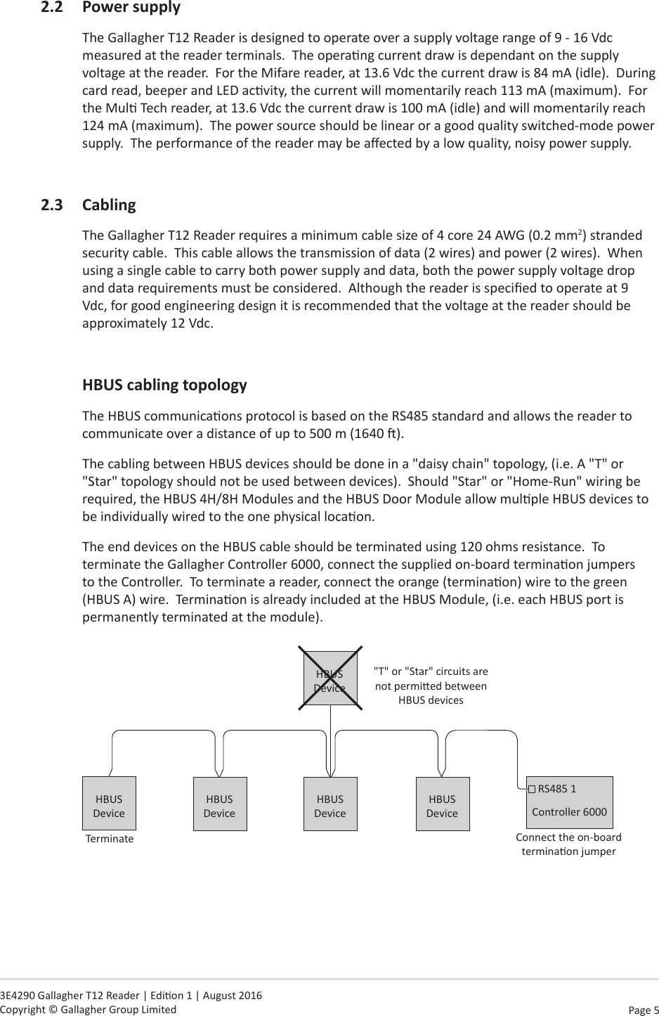 Page  5   3E4290 Gallagher T12 Reader | Edion 1 | August 2016 Copyright © Gallagher Group Limited2.2 PowersupplyThe Gallagher T12 Reader is designed to operate over a supply voltage range of 9 - 16 Vdc measured at the reader terminals.  The operang current draw is dependant on the supply voltage at the reader.  For the Mifare reader, at 13.6 Vdc the current draw is 84 mA (idle).  During card read, beeper and LED acvity, the current will momentarily reach 113 mA (maximum).  For the Mul Tech reader, at 13.6 Vdc the current draw is 100 mA (idle) and will momentarily reach 124 mA (maximum).  The power source should be linear or a good quality switched-mode power supply.  The performance of the reader may be aected by a low quality, noisy power supply.2.3 CablingThe Gallagher T12 Reader requires a minimum cable size of 4 core 24 AWG (0.2 mm2) stranded security cable.  This cable allows the transmission of data (2 wires) and power (2 wires).  When using a single cable to carry both power supply and data, both the power supply voltage drop and data requirements must be considered.  Although the reader is specied to operate at 9 Vdc, for good engineering design it is recommended that the voltage at the reader should be approximately 12 Vdc. HBUScablingtopologyThe HBUS communicaons protocol is based on the RS485 standard and allows the reader to communicate over a distance of up to 500 m (1640 ).  The cabling between HBUS devices should be done in a &quot;daisy chain&quot; topology, (i.e. A &quot;T&quot; or &quot;Star&quot; topology should not be used between devices).  Should &quot;Star&quot; or &quot;Home-Run&quot; wiring be required, the HBUS 4H/8H Modules and the HBUS Door Module allow mulple HBUS devices to be individually wired to the one physical locaon.The end devices on the HBUS cable should be terminated using 120 ohms resistance.  To terminate the Gallagher Controller 6000, connect the supplied on-board terminaon jumpers to the Controller.  To terminate a reader, connect the orange (terminaon) wire to the green (HBUS A) wire.  Terminaon is already included at the HBUS Module, (i.e. each HBUS port is permanently terminated at the module).Connect the on-board terminaon jumperController 6000RS485 1HBUS Device&quot;T&quot; or &quot;Star&quot; circuits are not permied between HBUS devicesHBUS DeviceTerminateHBUS DeviceHBUS DeviceHBUS Device