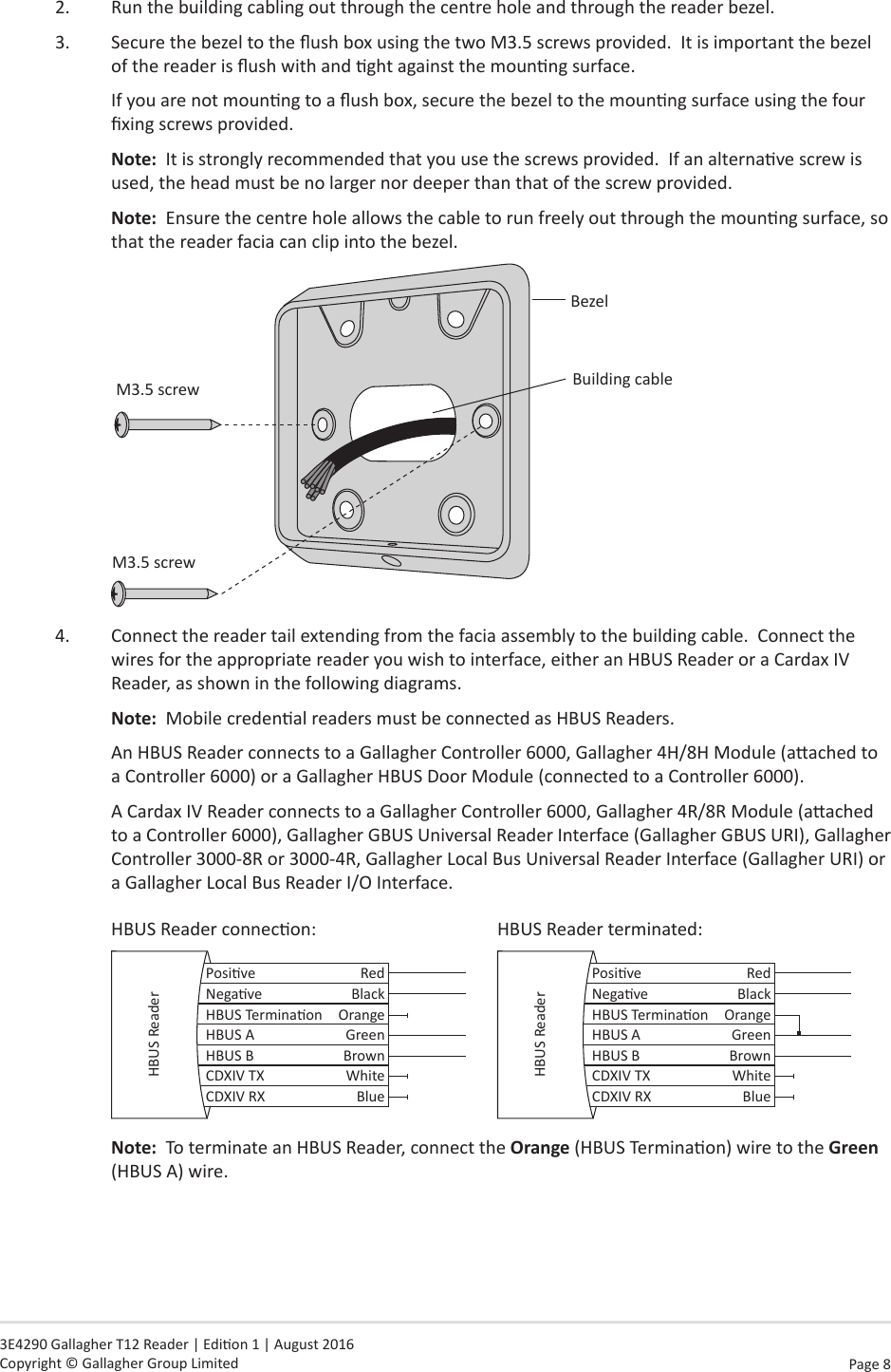 Page  8   3E4290 Gallagher T12 Reader | Edion 1 | August 2016 Copyright © Gallagher Group Limited2.  Run the building cabling out through the centre hole and through the reader bezel.3.  Secure the bezel to the ush box using the two M3.5 screws provided.  It is important the bezel of the reader is ush with and ght against the mounng surface.If you are not mounng to a ush box, secure the bezel to the mounng surface using the four xing screws provided.Note:  It is strongly recommended that you use the screws provided.  If an alternave screw is used, the head must be no larger nor deeper than that of the screw provided.Note:  Ensure the centre hole allows the cable to run freely out through the mounng surface, so that the reader facia can clip into the bezel.BezelBuilding cableM3.5 screwM3.5 screw4.  Connect the reader tail extending from the facia assembly to the building cable.  Connect the wires for the appropriate reader you wish to interface, either an HBUS Reader or a Cardax IV Reader, as shown in the following diagrams.Note:  Mobile credenal readers must be connected as HBUS Readers.  An HBUS Reader connects to a Gallagher Controller 6000, Gallagher 4H/8H Module (aached to a Controller 6000) or a Gallagher HBUS Door Module (connected to a Controller 6000).A Cardax IV Reader connects to a Gallagher Controller 6000, Gallagher 4R/8R Module (aached to a Controller 6000), Gallagher GBUS Universal Reader Interface (Gallagher GBUS URI), Gallagher Controller 3000-8R or 3000-4R, Gallagher Local Bus Universal Reader Interface (Gallagher URI) or a Gallagher Local Bus Reader I/O Interface.HBUS Reader connecon:      HBUS Reader terminated:Posive RedNegave BlackHBUS Terminaon OrangeHBUS A GreenHBUS B BrownCDXIV TX WhiteCDXIV RX BlueHBUS Reader Posive RedNegave BlackHBUS Terminaon OrangeHBUS A GreenHBUS B BrownCDXIV TX WhiteCDXIV RX BlueHBUS ReaderNote:  To terminate an HBUS Reader, connect the Orange (HBUS Terminaon) wire to the Green (HBUS A) wire.   