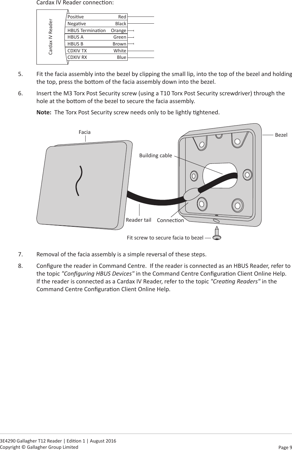 Page  9   3E4290 Gallagher T12 Reader | Edion 1 | August 2016 Copyright © Gallagher Group LimitedCardax IV Reader connecon:Posive RedNegave BlackHBUS Terminaon OrangeHBUS A GreenHBUS B BrownCDXIV TX WhiteCDXIV RX BlueCardax IV Reader5.  Fit the facia assembly into the bezel by clipping the small lip, into the top of the bezel and holding the top, press the boom of the facia assembly down into the bezel.6.  Insert the M3 Torx Post Security screw (using a T10 Torx Post Security screwdriver) through the hole at the boom of the bezel to secure the facia assembly.  Note:  The Torx Post Security screw needs only to be lightly ghtened.BezelFit screw to secure facia to bezelConneconReader tailBuilding cableFacia7.  Removal of the facia assembly is a simple reversal of these steps.8.  Congure the reader in Command Centre.  If the reader is connected as an HBUS Reader, refer to the topic &quot;Conguring HBUS Devices&quot; in the Command Centre Conguraon Client Online Help.  If the reader is connected as a Cardax IV Reader, refer to the topic &quot;Creang Readers&quot; in the Command Centre Conguraon Client Online Help.