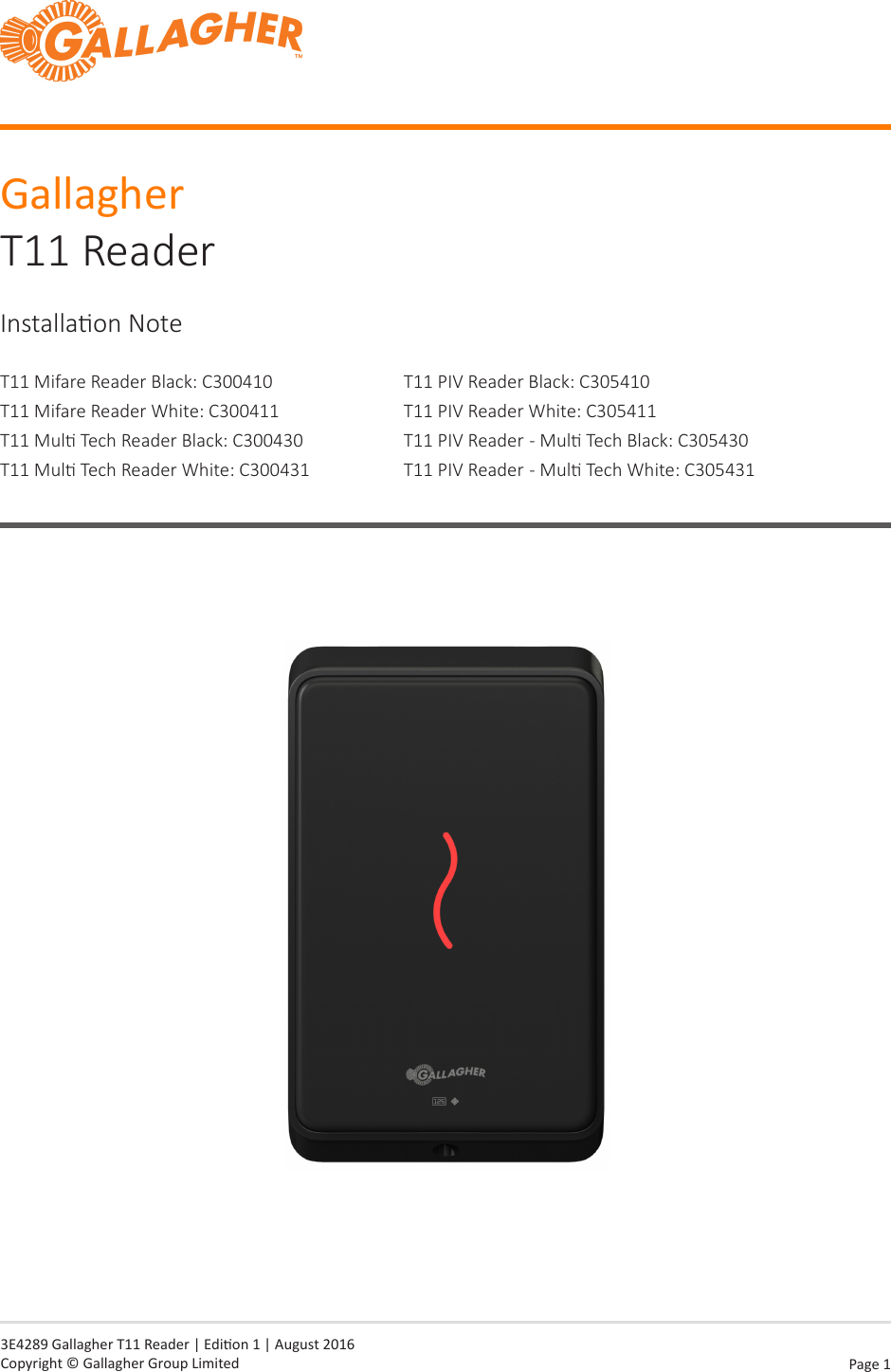 Page  1   3E4289 Gallagher T11 Reader | Edion 1 | August 2016 Copyright © Gallagher Group LimitedGallagher T11 ReaderInstallaon NoteT11 Mifare Reader Black: C300410T11 Mifare Reader White: C300411T11 Mul Tech Reader Black: C300430T11 Mul Tech Reader White: C300431T11 PIV Reader Black: C305410T11 PIV Reader White: C305411T11 PIV Reader  - Mul Tech Black: C305430T11 PIV Reader  - Mul Tech White: C305431