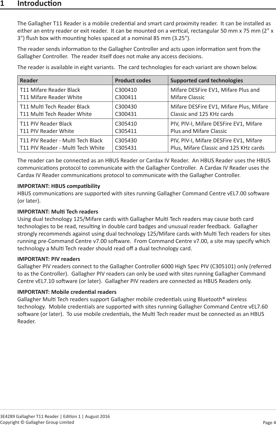 Page  4   3E4289 Gallagher T11 Reader | Edion 1 | August 2016 Copyright © Gallagher Group Limited1 IntroduconThe Gallagher T11 Reader is a mobile credenal and smart card proximity reader.  It can be installed as either an entry reader or exit reader.  It can be mounted on a vercal, rectangular 50 mm x 75 mm (2&quot; x 3&quot;) ush box with mounng holes spaced at a nominal 85 mm (3.25&quot;).  The reader sends informaon to the Gallagher Controller and acts upon informaon sent from the Gallagher Controller.  The reader itself does not make any access decisions.The reader is available in eight variants.  The card technologies for each variant are shown below.Reader Product codes Supported card technologiesT11 Mifare Reader Black T11 Mifare Reader WhiteC300410 C300411Mifare DESFire EV1, Mifare Plus and Mifare ClassicT11 Mul Tech Reader Black T11 Mul Tech Reader WhiteC300430 C300431Mifare DESFire EV1, Mifare Plus, Mifare Classic and 125 KHz cardsT11 PIV Reader Black T11 PIV Reader WhiteC305410 C305411PIV, PIV-I, Mifare DESFire EV1, Mifare Plus and Mifare ClassicT11 PIV Reader - Mul Tech Black T11 PIV Reader - Mul Tech WhiteC305430 C305431PIV, PIV-I, Mifare DESFire EV1, Mifare Plus, Mifare Classic and 125 KHz cardsThe reader can be connected as an HBUS Reader or Cardax IV Reader.  An HBUS Reader uses the HBUS communicaons protocol to communicate with the Gallagher Controller.  A Cardax IV Reader uses the Cardax IV Reader communicaons protocol to communicate with the Gallagher Controller.  IMPORTANT: HBUScompability HBUS communicaons are supported with sites running Gallagher Command Centre vEL7.00 soware (or later).IMPORTANT: MulTechreaders Using dual technology 125/Mifare cards with Gallagher Mul Tech readers may cause both card technologies to be read, resulng in double card badges and unusual reader feedback.  Gallagher strongly recommends against using dual technology 125/Mifare cards with Mul Tech readers for sites running pre-Command Centre v7.00 soware.  From Command Centre v7.00, a site may specify which technology a Mul Tech reader should read o a dual technology card.IMPORTANT: PIV readers Gallagher PIV readers connect to the Gallagher Controller 6000 High Spec PIV (C305101) only (referred to as the Controller).  Gallagher PIV readers can only be used with sites running Gallagher Command Centre vEL7.10 soware (or later).  Gallagher PIV readers are connected as HBUS Readers only.IMPORTANT: Mobilecredenalreaders Gallagher Mul Tech readers support Gallagher mobile credenals using Bluetooth® wireless technology.  Mobile credentials are supported with sites running Gallagher Command Centre vEL7.60 soware (or later).  To use mobile credenals, the Mul Tech reader must be connected as an HBUS Reader.