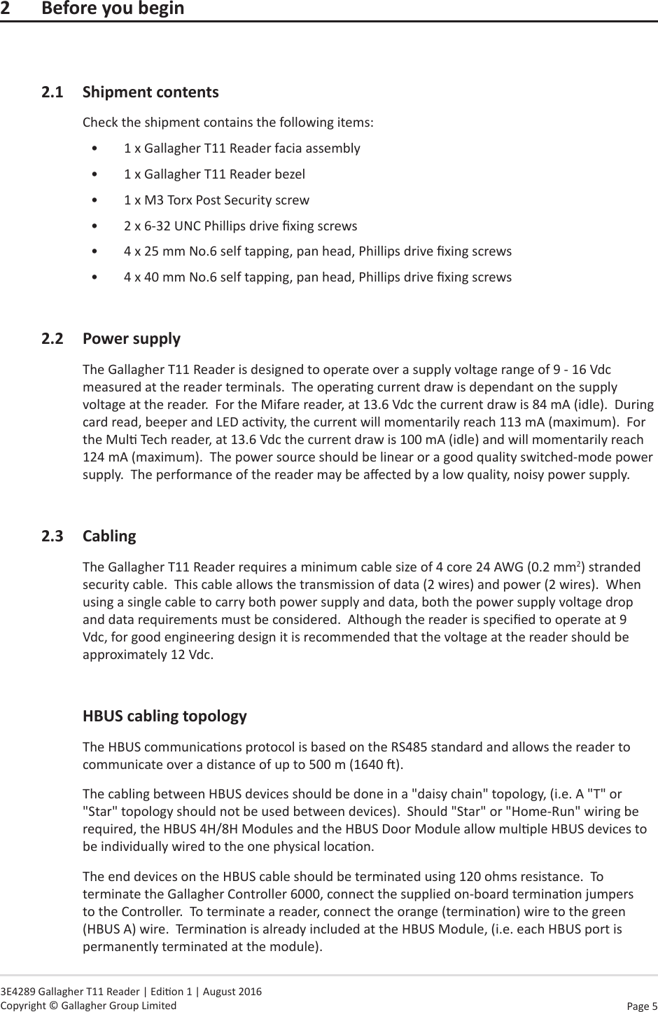 Page  5   3E4289 Gallagher T11 Reader | Edion 1 | August 2016 Copyright © Gallagher Group Limited2 Beforeyoubegin2.1  Shipment contentsCheck the shipment contains the following items:•  1 x Gallagher T11 Reader facia assembly•  1 x Gallagher T11 Reader bezel•  1 x M3 Torx Post Security screw•  2 x 6-32 UNC Phillips drive xing screws•  4 x 25 mm No.6 self tapping, pan head, Phillips drive xing screws•  4 x 40 mm No.6 self tapping, pan head, Phillips drive xing screws2.2 PowersupplyThe Gallagher T11 Reader is designed to operate over a supply voltage range of 9 - 16 Vdc measured at the reader terminals.  The operang current draw is dependant on the supply voltage at the reader.  For the Mifare reader, at 13.6 Vdc the current draw is 84 mA (idle).  During card read, beeper and LED acvity, the current will momentarily reach 113 mA (maximum).  For the Mul Tech reader, at 13.6 Vdc the current draw is 100 mA (idle) and will momentarily reach 124 mA (maximum).  The power source should be linear or a good quality switched-mode power supply.  The performance of the reader may be aected by a low quality, noisy power supply.2.3 CablingThe Gallagher T11 Reader requires a minimum cable size of 4 core 24 AWG (0.2 mm2) stranded security cable.  This cable allows the transmission of data (2 wires) and power (2 wires).  When using a single cable to carry both power supply and data, both the power supply voltage drop and data requirements must be considered.  Although the reader is specied to operate at 9 Vdc, for good engineering design it is recommended that the voltage at the reader should be approximately 12 Vdc. HBUScablingtopologyThe HBUS communicaons protocol is based on the RS485 standard and allows the reader to communicate over a distance of up to 500 m (1640 ).  The cabling between HBUS devices should be done in a &quot;daisy chain&quot; topology, (i.e. A &quot;T&quot; or &quot;Star&quot; topology should not be used between devices).  Should &quot;Star&quot; or &quot;Home-Run&quot; wiring be required, the HBUS 4H/8H Modules and the HBUS Door Module allow mulple HBUS devices to be individually wired to the one physical locaon.The end devices on the HBUS cable should be terminated using 120 ohms resistance.  To terminate the Gallagher Controller 6000, connect the supplied on-board terminaon jumpers to the Controller.  To terminate a reader, connect the orange (terminaon) wire to the green (HBUS A) wire.  Terminaon is already included at the HBUS Module, (i.e. each HBUS port is permanently terminated at the module).
