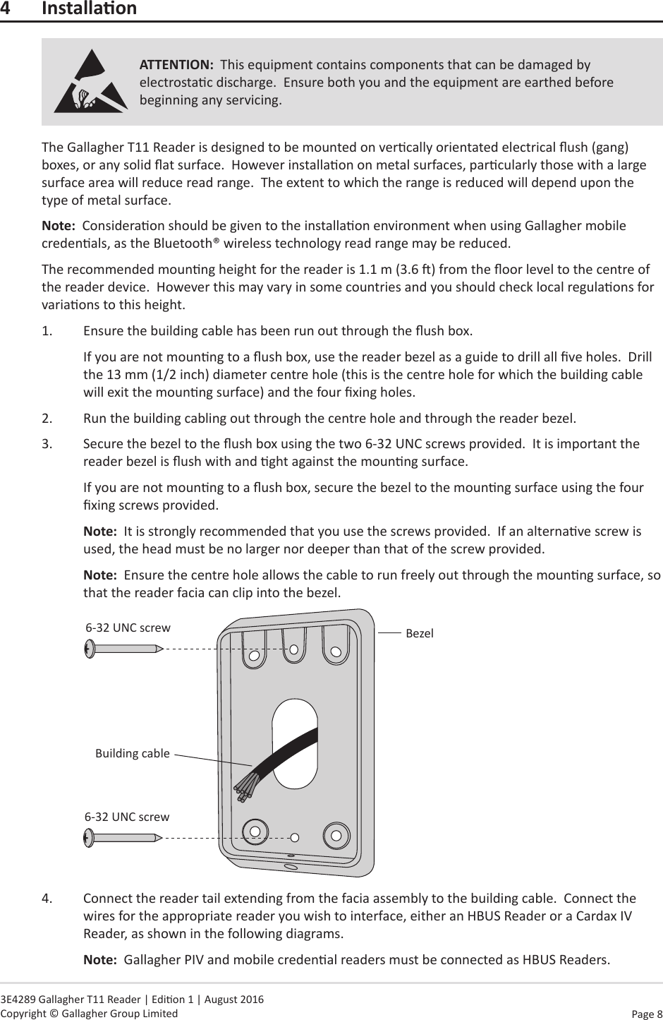 Page  8   3E4289 Gallagher T11 Reader | Edion 1 | August 2016 Copyright © Gallagher Group Limited4 InstallaonATTENTION:  This equipment contains components that can be damaged by electrostac discharge.  Ensure both you and the equipment are earthed before beginning any servicing.The Gallagher T11 Reader is designed to be mounted on vercally orientated electrical ush (gang) boxes, or any solid at surface.  However installaon on metal surfaces, parcularly those with a large surface area will reduce read range.  The extent to which the range is reduced will depend upon the type of metal surface.Note:  Consideraon should be given to the installaon environment when using Gallagher mobile credenals, as the Bluetooth® wireless technology read range may be reduced.The recommended mounng height for the reader is 1.1 m (3.6 ) from the oor level to the centre of the reader device.  However this may vary in some countries and you should check local regulaons for variaons to this height.1.  Ensure the building cable has been run out through the ush box.If you are not mounng to a ush box, use the reader bezel as a guide to drill all ve holes.  Drill the 13 mm (1/2 inch) diameter centre hole (this is the centre hole for which the building cable will exit the mounng surface) and the four xing holes.2.  Run the building cabling out through the centre hole and through the reader bezel.3.  Secure the bezel to the ush box using the two 6-32 UNC screws provided.  It is important the reader bezel is ush with and ght against the mounng surface.If you are not mounng to a ush box, secure the bezel to the mounng surface using the four xing screws provided.Note:  It is strongly recommended that you use the screws provided.  If an alternave screw is used, the head must be no larger nor deeper than that of the screw provided.Note:  Ensure the centre hole allows the cable to run freely out through the mounng surface, so that the reader facia can clip into the bezel.Building cable6-32 UNC screw6-32 UNC screwBezel4.  Connect the reader tail extending from the facia assembly to the building cable.  Connect the wires for the appropriate reader you wish to interface, either an HBUS Reader or a Cardax IV Reader, as shown in the following diagrams.  Note:  Gallagher PIV and mobile credenal readers must be connected as HBUS Readers.  