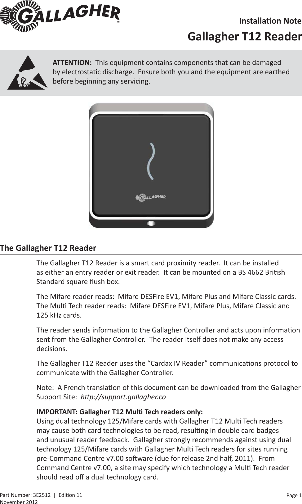 Page  1   Part Number: 3E2512  |  Edi on 11November 2012The Gallagher T12 ReaderThe Gallagher T12 Reader is a smart card proximity reader.  It can be installed as either an entry reader or exit reader.  It can be mounted on a BS 4662 Bri sh Standard square ﬂ ush box.The Mifare reader reads:  Mifare DESFire EV1, Mifare Plus and Mifare Classic cards.  The Mul  Tech reader reads:  Mifare DESFire EV1, Mifare Plus, Mifare Classic and 125 kHz cards.The reader sends informa on to the Gallagher Controller and acts upon informa on sent from the Gallagher Controller.  The reader itself does not make any access decisions.The Gallagher T12 Reader uses the “Cardax IV Reader” communica ons protocol to communicate with the Gallagher Controller.Note:  A French transla on of this document can be downloaded from the Gallagher Support Site:  hƩ p://support.gallagher.coIMPORTANT: Gallagher T12 MulƟ  Tech readers only:Using dual technology 125/Mifare cards with Gallagher T12 Mul  Tech readers may cause both card technologies to be read, resul ng in double card badges and unusual reader feedback.  Gallagher strongly recommends against using dual technology 125/Mifare cards with Gallagher Mul  Tech readers for sites running pre-Command Centre v7.00 so ware (due for release 2nd half, 2011).  From Command Centre v7.00, a site may specify which technology a Mul  Tech reader should read oﬀ  a dual technology card.InstallaƟ on NoteGallagher T12 ReaderATTENTION:  This equipment contains components that can be damaged by electrosta c discharge.  Ensure both you and the equipment are earthed before beginning any servicing.