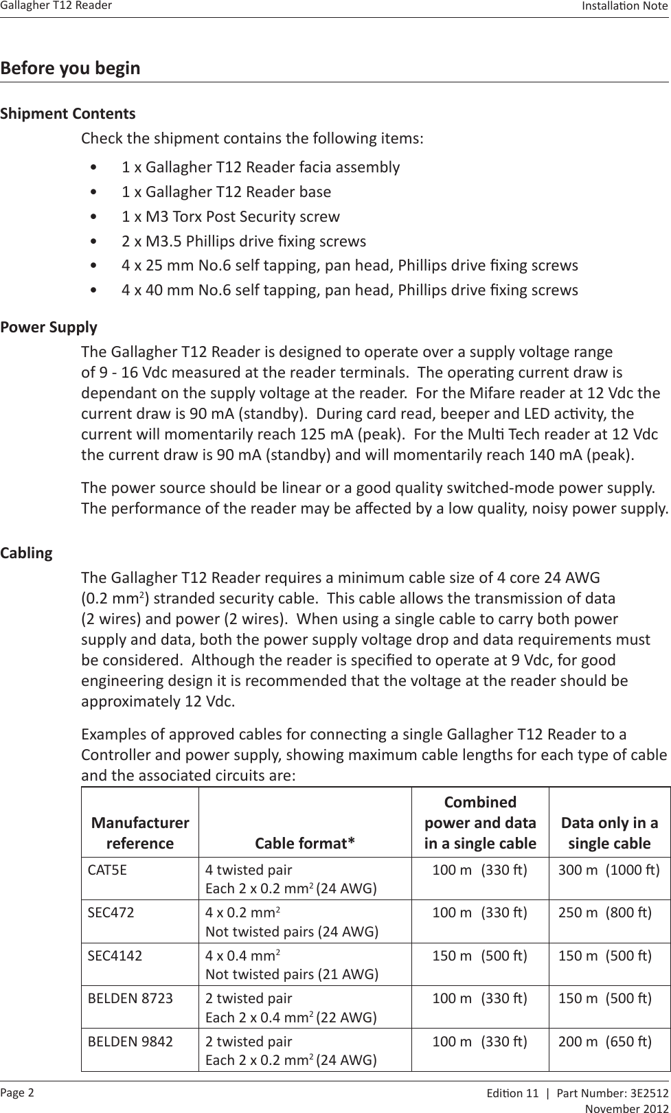Page 2Gallagher T12 Reader  Edi on 11  |  Part Number: 3E2512November 2012Installa on Note  Before you beginShipment ContentsCheck the shipment contains the following items:•  1 x Gallagher T12 Reader facia assembly•  1 x Gallagher T12 Reader base•  1 x M3 Torx Post Security screw•  2 x M3.5 Phillips drive ﬁ xing screws•  4 x 25 mm No.6 self tapping, pan head, Phillips drive ﬁ xing screws•  4 x 40 mm No.6 self tapping, pan head, Phillips drive ﬁ xing screwsPower SupplyThe Gallagher T12 Reader is designed to operate over a supply voltage range of 9 - 16 Vdc measured at the reader terminals.  The opera ng current draw is dependant on the supply voltage at the reader.  For the Mifare reader at 12 Vdc the current draw is 90 mA (standby).  During card read, beeper and LED ac vity, the current will momentarily reach 125 mA (peak).  For the Mul  Tech reader at 12 Vdc the current draw is 90 mA (standby) and will momentarily reach 140 mA (peak).The power source should be linear or a good quality switched-mode power supply.  The performance of the reader may be aﬀ ected by a low quality, noisy power supply.CablingThe Gallagher T12 Reader requires a minimum cable size of 4 core 24 AWG (0.2 mm2) stranded security cable.  This cable allows the transmission of data (2 wires) and power (2 wires).  When using a single cable to carry both power supply and data, both the power supply voltage drop and data requirements must be considered.  Although the reader is speciﬁ ed to operate at 9 Vdc, for good engineering design it is recommended that the voltage at the reader should be approximately 12 Vdc. Examples of approved cables for connec ng a single Gallagher T12 Reader to a Controller and power supply, showing maximum cable lengths for each type of cable and the associated circuits are:Manufacturer reference Cable format*Combined power and data in a single cableData only in a single cableCAT5E 4 twisted pairEach 2 x 0.2 mm2 (24 AWG)100 m  (330  ) 300 m  (1000  )SEC472 4 x 0.2 mm2Not twisted pairs (24 AWG)100 m  (330  ) 250 m  (800  )SEC4142 4 x 0.4 mm2Not twisted pairs (21 AWG)150 m  (500  ) 150 m  (500  )BELDEN 8723 2 twisted pairEach 2 x 0.4 mm2 (22 AWG)100 m  (330  ) 150 m  (500  )BELDEN 9842 2 twisted pairEach 2 x 0.2 mm2 (24 AWG)100 m  (330  ) 200 m  (650  )