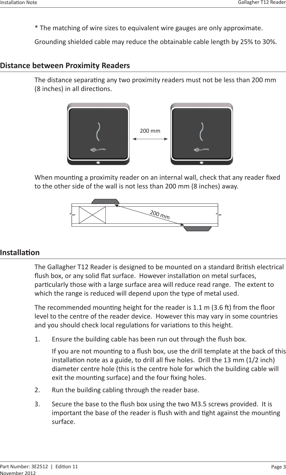 Page  3   Gallagher T12 ReaderInstalla on Note  Part Number: 3E2512  |  Edi on 11November 2012* The matching of wire sizes to equivalent wire gauges are only approximate.Grounding shielded cable may reduce the obtainable cable length by 25% to 30%.Distance between Proximity ReadersThe distance separa ng any two proximity readers must not be less than 200 mm (8 inches) in all direc ons.  200 mmWhen moun ng a proximity reader on an internal wall, check that any reader ﬁ xed to the other side of the wall is not less than 200 mm (8 inches) away.        200 mmInstallaƟ onThe Gallagher T12 Reader is designed to be mounted on a standard Bri sh electrical ﬂ ush box, or any solid ﬂ at surface.  However installa on on metal surfaces, par cularly those with a large surface area will reduce read range.  The extent to which the range is reduced will depend upon the type of metal used.The recommended moun ng height for the reader is 1.1 m (3.6  ) from the ﬂ oor level to the centre of the reader device.  However this may vary in some countries and you should check local regula ons for varia ons to this height.1.  Ensure the building cable has been run out through the ﬂ ush box.If you are not moun ng to a ﬂ ush box, use the drill template at the back of this installa on note as a guide, to drill all ﬁ ve holes.  Drill the 13 mm (1/2 inch) diameter centre hole (this is the centre hole for which the building cable will exit the moun ng surface) and the four ﬁ xing holes.2.  Run the building cabling through the reader base.3.  Secure the base to the ﬂ ush box using the two M3.5 screws provided.  It is important the base of the reader is ﬂ ush with and  ght against the moun ng surface.