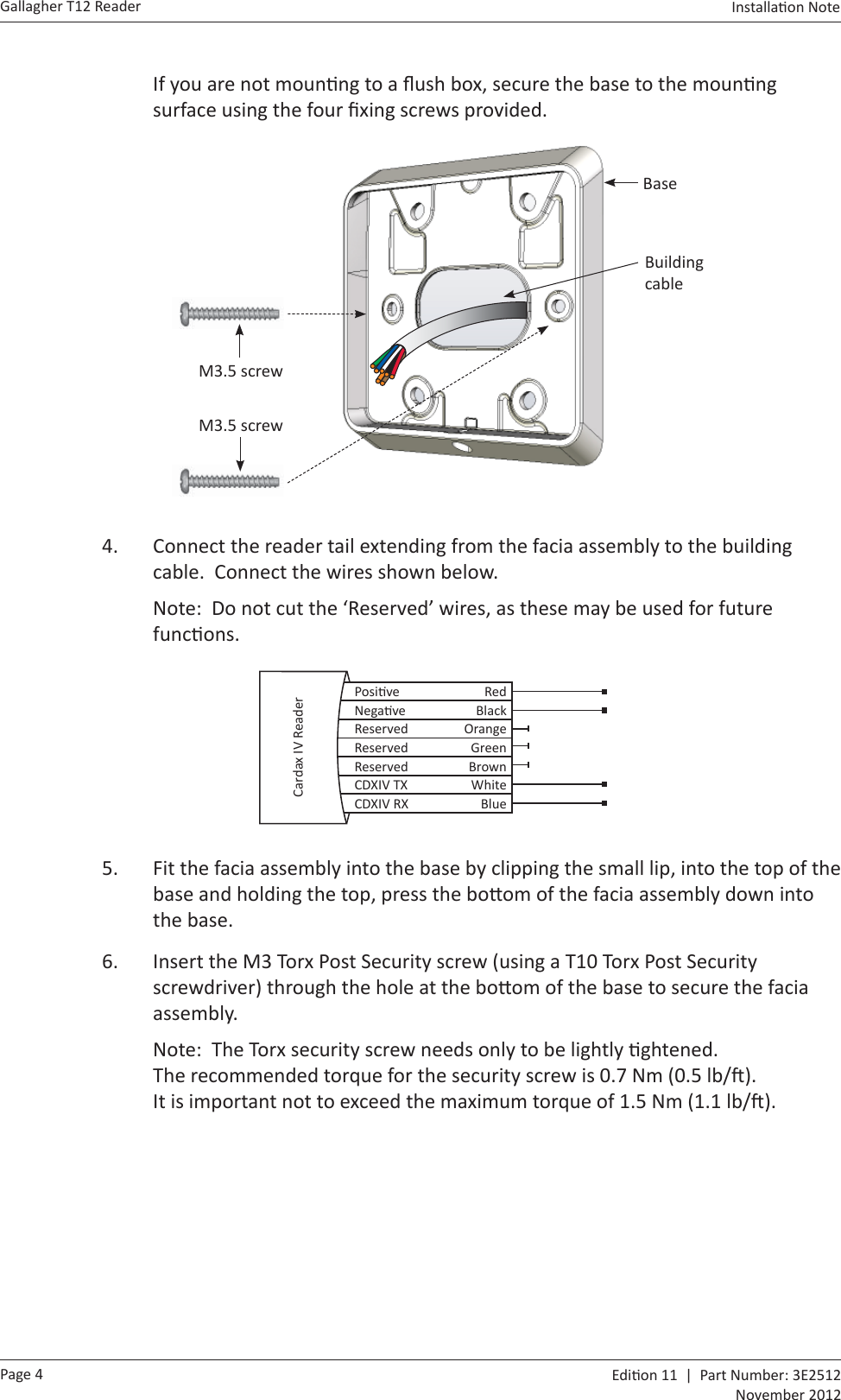 Page 4Gallagher T12 Reader  Edi on 11  |  Part Number: 3E2512November 2012Installa on Note  If you are not moun ng to a ﬂ ush box, secure the base to the moun ng surface using the four ﬁ xing screws provided. BaseBuilding cableM3.5 screwM3.5 screw4.  Connect the reader tail extending from the facia assembly to the building cable.  Connect the wires shown below.Note:  Do not cut the ‘Reserved’ wires, as these may be used for future func ons.    Posi ve RedNega ve BlackReserved OrangeReserved GreenReserved BrownCDXIV TX WhiteCDXIV RX BlueCardax IV Reader5.  Fit the facia assembly into the base by clipping the small lip, into the top of the base and holding the top, press the bo om of the facia assembly down into the base.6.  Insert the M3 Torx Post Security screw (using a T10 Torx Post Security screwdriver) through the hole at the bo om of the base to secure the facia assembly.  Note:  The Torx security screw needs only to be lightly  ghtened. The recommended torque for the security screw is 0.7 Nm (0.5 lb/ ).  It is important not to exceed the maximum torque of 1.5 Nm (1.1 lb/ ).