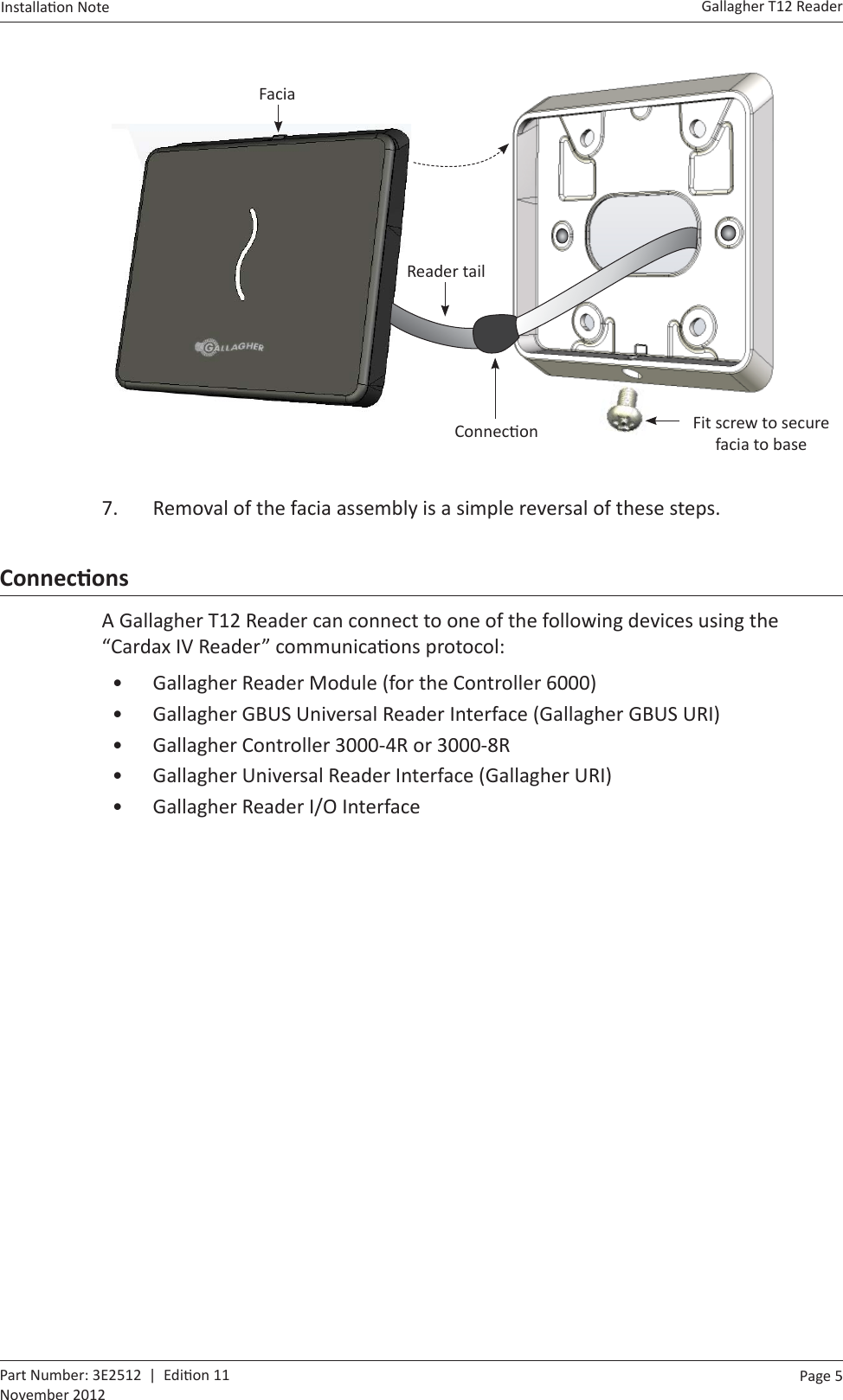 Page  5   Gallagher T12 ReaderInstalla on Note  Part Number: 3E2512  |  Edi on 11November 2012  Facia Reader tailConnec on Fit screw to secure facia to base7.  Removal of the facia assembly is a simple reversal of these steps.ConnecƟ onsA Gallagher T12 Reader can connect to one of the following devices using the “Cardax IV Reader” communica ons protocol:•  Gallagher Reader Module (for the Controller 6000)•  Gallagher GBUS Universal Reader Interface (Gallagher GBUS URI)•  Gallagher Controller 3000-4R or 3000-8R•  Gallagher Universal Reader Interface (Gallagher URI)•  Gallagher Reader I/O Interface