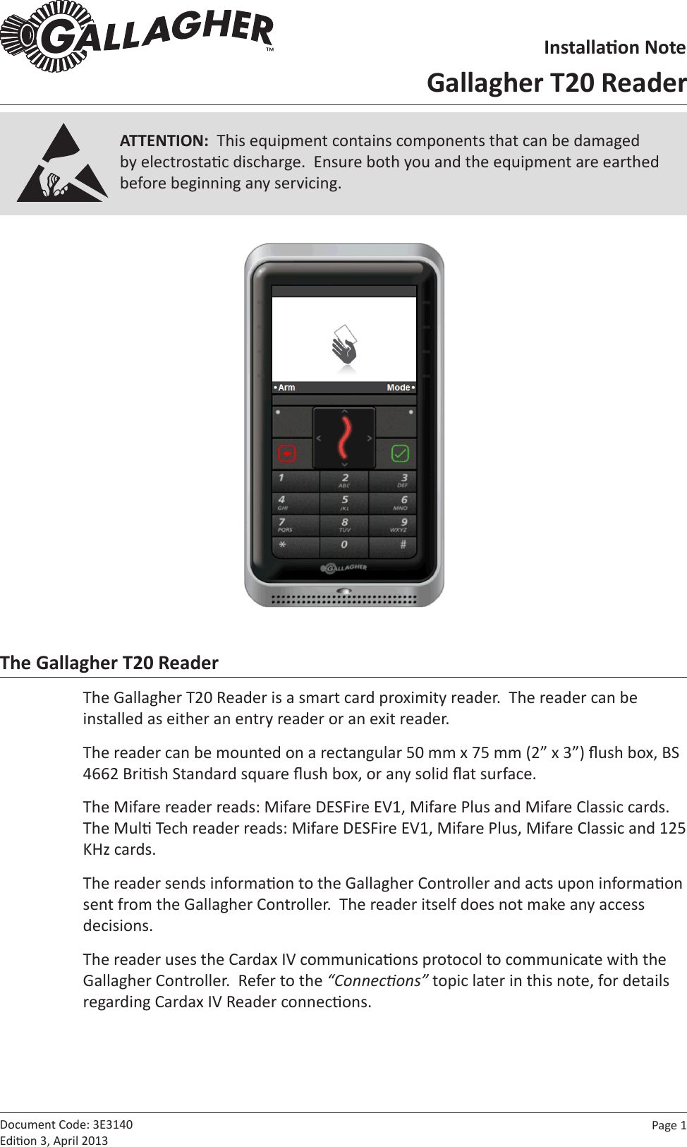 Page  1   Document Code: 3E3140 Edion 3, April 2013The Gallagher T20 ReaderThe Gallagher T20 Reader is a smart card proximity reader.  The reader can be installed as either an entry reader or an exit reader.The reader can be mounted on a rectangular 50 mm x 75 mm (2” x 3”) ush box, BS 4662 Brish Standard square ush box, or any solid at surface.The Mifare reader reads: Mifare DESFire EV1, Mifare Plus and Mifare Classic cards.  The Mul Tech reader reads: Mifare DESFire EV1, Mifare Plus, Mifare Classic and 125 KHz cards.The reader sends informaon to the Gallagher Controller and acts upon informaon sent from the Gallagher Controller.  The reader itself does not make any access decisions.The reader uses the Cardax IV communicaons protocol to communicate with the Gallagher Controller.  Refer to the “Connecons” topic later in this note, for details regarding Cardax IV Reader connecons.ATTENTION:  This equipment contains components that can be damaged by electrostac discharge.  Ensure both you and the equipment are earthed before beginning any servicing.Installaon NoteGallagher T20 Reader