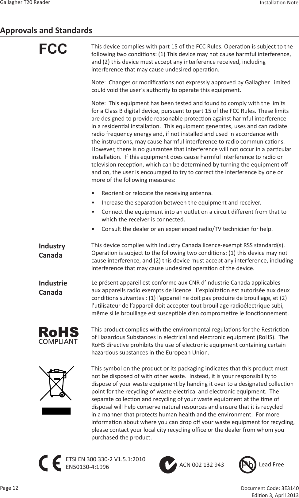 Page 12Gallagher T20 Reader  Document Code: 3E3140 Edion 3, April 2013Installaon Note  Approvals and StandardsFCC This device complies with part 15 of the FCC Rules. Operaon is subject to the following two condions: (1) This device may not cause harmful interference, and (2) this device must accept any interference received, including interference that may cause undesired operaon.Note:  Changes or modicaons not expressly approved by Gallagher Limited could void the user’s authority to operate this equipment.Note:  This equipment has been tested and found to comply with the limits for a Class B digital device, pursuant to part 15 of the FCC Rules. These limits are designed to provide reasonable protecon against harmful interference in a residenal installaon.  This equipment generates, uses and can radiate radio frequency energy and, if not installed and used in accordance with the instrucons, may cause harmful interference to radio communicaons.  However, there is no guarantee that interference will not occur in a parcular installaon.  If this equipment does cause harmful interference to radio or television recepon, which can be determined by turning the equipment o and on, the user is encouraged to try to correct the interference by one or more of the following measures:•  Reorient or relocate the receiving antenna. •  Increase the separaon between the equipment and receiver.•  Connect the equipment into an outlet on a circuit dierent from that to which the receiver is connected.•  Consult the dealer or an experienced radio/TV technician for help.Industry CanadaThis device complies with Industry Canada licence-exempt RSS standard(s).  Operaon is subject to the following two condions: (1) this device may not cause interference, and (2) this device must accept any interference, including interference that may cause undesired operaon of the device.Industrie CanadaLe présent appareil est conforme aux CNR d’Industrie Canada applicables aux appareils radio exempts de licence.  L’exploitaon est autorisée aux deux condions suivantes : (1) l’appareil ne doit pas produire de brouillage, et (2) l’ulisateur de l’appareil doit accepter tout brouillage radioélectrique subi, même si le brouillage est suscepble d’en compromere le fonconnement.This product complies with the environmental regulaons for the Restricon of Hazardous Substances in electrical and electronic equipment (RoHS).  The RoHS direcve prohibits the use of electronic equipment containing certain hazardous substances in the European Union.This symbol on the product or its packaging indicates that this product must not be disposed of with other waste.  Instead, it is your responsibility to dispose of your waste equipment by handing it over to a designated collecon point for the recycling of waste electrical and electronic equipment.  The separate collecon and recycling of your waste equipment at the me of disposal will help conserve natural resources and ensure that it is recycled in a manner that protects human health and the environment.  For more informaon about where you can drop o your waste equipment for recycling, please contact your local city recycling oce or the dealer from whom you purchased the product.ETSI EN 300 330-2 V1.5.1:2010 EN50130-4:1996    ACN 002 132 943       Lead Free