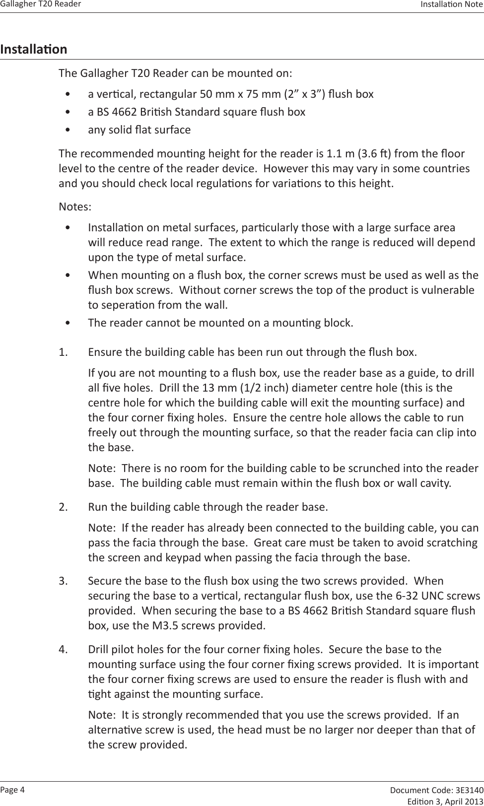 Page 4Gallagher T20 Reader  Document Code: 3E3140 Edion 3, April 2013Installaon Note  InstallaonThe Gallagher T20 Reader can be mounted on:•  a vercal, rectangular 50 mm x 75 mm (2” x 3”) ush box•  a BS 4662 Brish Standard square ush box•  any solid at surfaceThe recommended mounng height for the reader is 1.1 m (3.6 ) from the oor level to the centre of the reader device.  However this may vary in some countries and you should check local regulaons for variaons to this height.Notes:  •  Installaon on metal surfaces, parcularly those with a large surface area will reduce read range.  The extent to which the range is reduced will depend upon the type of metal surface.•  When mounng on a ush box, the corner screws must be used as well as the ush box screws.  Without corner screws the top of the product is vulnerable to seperaon from the wall.•  The reader cannot be mounted on a mounng block.1.  Ensure the building cable has been run out through the ush box.If you are not mounng to a ush box, use the reader base as a guide, to drill all ve holes.  Drill the 13 mm (1/2 inch) diameter centre hole (this is the centre hole for which the building cable will exit the mounng surface) and the four corner xing holes.  Ensure the centre hole allows the cable to run freely out through the mounng surface, so that the reader facia can clip into the base.Note:  There is no room for the building cable to be scrunched into the reader base.  The building cable must remain within the ush box or wall cavity.2.  Run the building cable through the reader base.Note:  If the reader has already been connected to the building cable, you can pass the facia through the base.  Great care must be taken to avoid scratching the screen and keypad when passing the facia through the base.3.  Secure the base to the ush box using the two screws provided.  When securing the base to a vercal, rectangular ush box, use the 6-32 UNC screws provided.  When securing the base to a BS 4662 Brish Standard square ush box, use the M3.5 screws provided.4.  Drill pilot holes for the four corner xing holes.  Secure the base to the mounng surface using the four corner xing screws provided.  It is important the four corner xing screws are used to ensure the reader is ush with and ght against the mounng surface. Note:  It is strongly recommended that you use the screws provided.  If an alternave screw is used, the head must be no larger nor deeper than that of the screw provided.