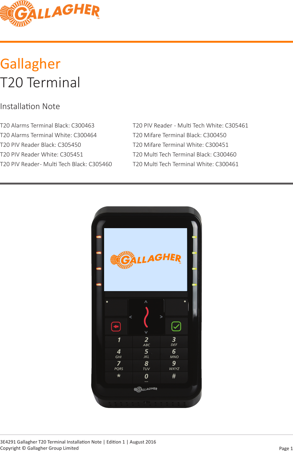 Page  1   3E4291 Gallagher T20 Terminal Installaon Note | Edion 1 | August 2016 Copyright © Gallagher Group LimitedGallagher T20 TerminalInstallaon NoteT20 Alarms Terminal Black: C300463T20 Alarms Terminal White: C300464T20 PIV Reader Black: C305450T20 PIV Reader White: C305451T20 PIV Reader - Mul Tech Black: C305460T20 PIV Reader  - Mul Tech White: C305461T20 Mifare Terminal Black: C300450T20 Mifare Terminal White: C300451T20 Mul Tech Terminal Black: C300460T20 Mul Tech Terminal White: C300461