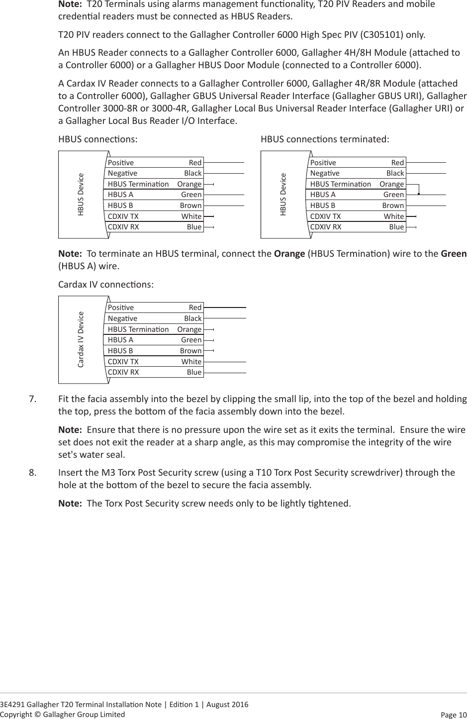 Page 10   3E4291 Gallagher T20 Terminal Installaon Note | Edion 1 | August 2016 Copyright © Gallagher Group LimitedNote:  T20 Terminals using alarms management funconality, T20 PIV Readers and mobile credenal readers must be connected as HBUS Readers.T20 PIV readers connect to the Gallagher Controller 6000 High Spec PIV (C305101) only.An HBUS Reader connects to a Gallagher Controller 6000, Gallagher 4H/8H Module (aached to a Controller 6000) or a Gallagher HBUS Door Module (connected to a Controller 6000).A Cardax IV Reader connects to a Gallagher Controller 6000, Gallagher 4R/8R Module (aached to a Controller 6000), Gallagher GBUS Universal Reader Interface (Gallagher GBUS URI), Gallagher Controller 3000-8R or 3000-4R, Gallagher Local Bus Universal Reader Interface (Gallagher URI) or a Gallagher Local Bus Reader I/O Interface.HBUS connecons:        HBUS connecons terminated:Posive RedNegave BlackHBUS Terminaon OrangeHBUS A GreenHBUS B BrownCDXIV TX WhiteCDXIV RX BlueHBUS Device Posive RedNegave BlackHBUS Terminaon OrangeHBUS A GreenHBUS B BrownCDXIV TX WhiteCDXIV RX BlueHBUS DeviceNote:  To terminate an HBUS terminal, connect the Orange (HBUS Terminaon) wire to the Green (HBUS A) wire. Cardax IV connecons:Posive RedNegave BlackHBUS Terminaon OrangeHBUS A GreenHBUS B BrownCDXIV TX WhiteCDXIV RX BlueCardax IV Device7.  Fit the facia assembly into the bezel by clipping the small lip, into the top of the bezel and holding the top, press the boom of the facia assembly down into the bezel.Note:  Ensure that there is no pressure upon the wire set as it exits the terminal.  Ensure the wire set does not exit the reader at a sharp angle, as this may compromise the integrity of the wire set&apos;s water seal.8.  Insert the M3 Torx Post Security screw (using a T10 Torx Post Security screwdriver) through the hole at the boom of the bezel to secure the facia assembly.  Note:  The Torx Post Security screw needs only to be lightly ghtened.