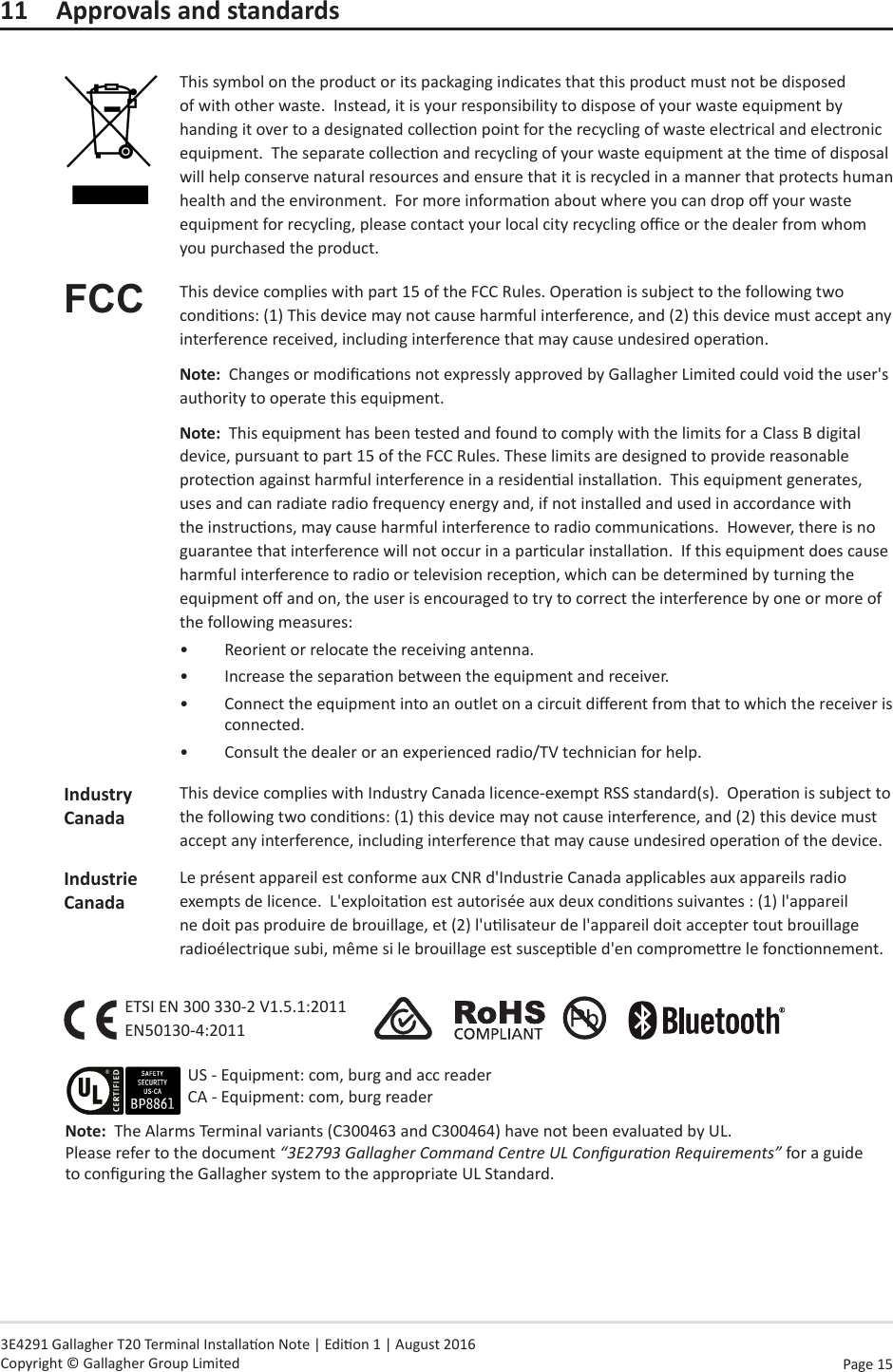 Page  15   3E4291 Gallagher T20 Terminal Installaon Note | Edion 1 | August 2016 Copyright © Gallagher Group Limited11  Approvals and standardsThis symbol on the product or its packaging indicates that this product must not be disposed of with other waste.  Instead, it is your responsibility to dispose of your waste equipment by handing it over to a designated collecon point for the recycling of waste electrical and electronic equipment.  The separate collecon and recycling of your waste equipment at the me of disposal will help conserve natural resources and ensure that it is recycled in a manner that protects human health and the environment.  For more informaon about where you can drop o your waste equipment for recycling, please contact your local city recycling oce or the dealer from whom you purchased the product.FCC This device complies with part 15 of the FCC Rules. Operaon is subject to the following two condions: (1) This device may not cause harmful interference, and (2) this device must accept any interference received, including interference that may cause undesired operaon.Note:  Changes or modicaons not expressly approved by Gallagher Limited could void the user&apos;s authority to operate this equipment.Note:  This equipment has been tested and found to comply with the limits for a Class B digital device, pursuant to part 15 of the FCC Rules. These limits are designed to provide reasonable protecon against harmful interference in a residenal installaon.  This equipment generates, uses and can radiate radio frequency energy and, if not installed and used in accordance with the instrucons, may cause harmful interference to radio communicaons.  However, there is no guarantee that interference will not occur in a parcular installaon.  If this equipment does cause harmful interference to radio or television recepon, which can be determined by turning the equipment o and on, the user is encouraged to try to correct the interference by one or more of the following measures:•  Reorient or relocate the receiving antenna. •  Increase the separaon between the equipment and receiver.•  Connect the equipment into an outlet on a circuit dierent from that to which the receiver is connected.•  Consult the dealer or an experienced radio/TV technician for help.Industry CanadaThis device complies with Industry Canada licence-exempt RSS standard(s).  Operaon is subject to the following two condions: (1) this device may not cause interference, and (2) this device must accept any interference, including interference that may cause undesired operaon of the device.Industrie CanadaLe présent appareil est conforme aux CNR d&apos;Industrie Canada applicables aux appareils radio exempts de licence.  L&apos;exploitaon est autorisée aux deux condions suivantes : (1) l&apos;appareil ne doit pas produire de brouillage, et (2) l&apos;ulisateur de l&apos;appareil doit accepter tout brouillage radioélectrique subi, même si le brouillage est suscepble d&apos;en compromere le fonconnement.ETSI EN 300 330-2 V1.5.1:2011 EN50130-4:2011                    Note:  The Alarms Terminal variants (C300463 and C300464) have not been evaluated by UL. Please refer to the document “3E2793 Gallagher Command Centre UL Conguraon Requirements” for a guide to conguring the Gallagher system to the appropriate UL Standard.US - Equipment: com, burg and acc reader CA - Equipment: com, burg reader