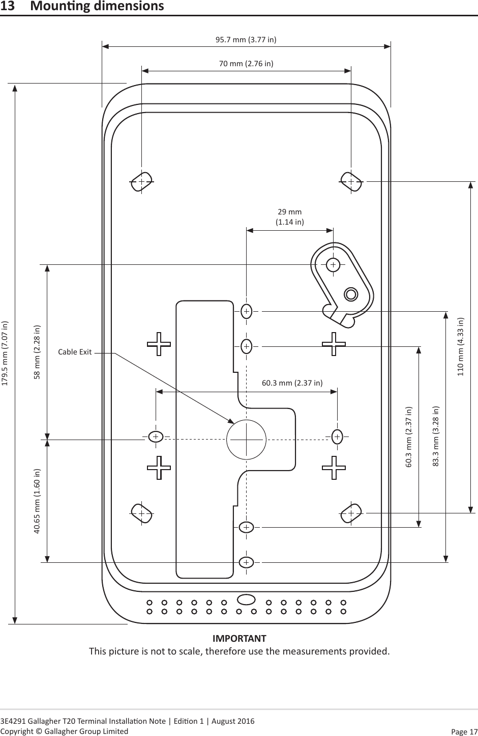 Page  17   3E4291 Gallagher T20 Terminal Installaon Note | Edion 1 | August 2016 Copyright © Gallagher Group Limited13 MounngdimensionsIMPORTANT This picture is not to scale, therefore use the measurements provided.179.5 mm (7.07 in)95.7 mm (3.77 in)60.3 mm (2.37 in)29 mm  (1.14 in)60.3 mm (2.37 in)83.3 mm (3.28 in)Cable Exit110 mm (4.33 in)40.65 mm (1.60 in) 58 mm (2.28 in)70 mm (2.76 in)