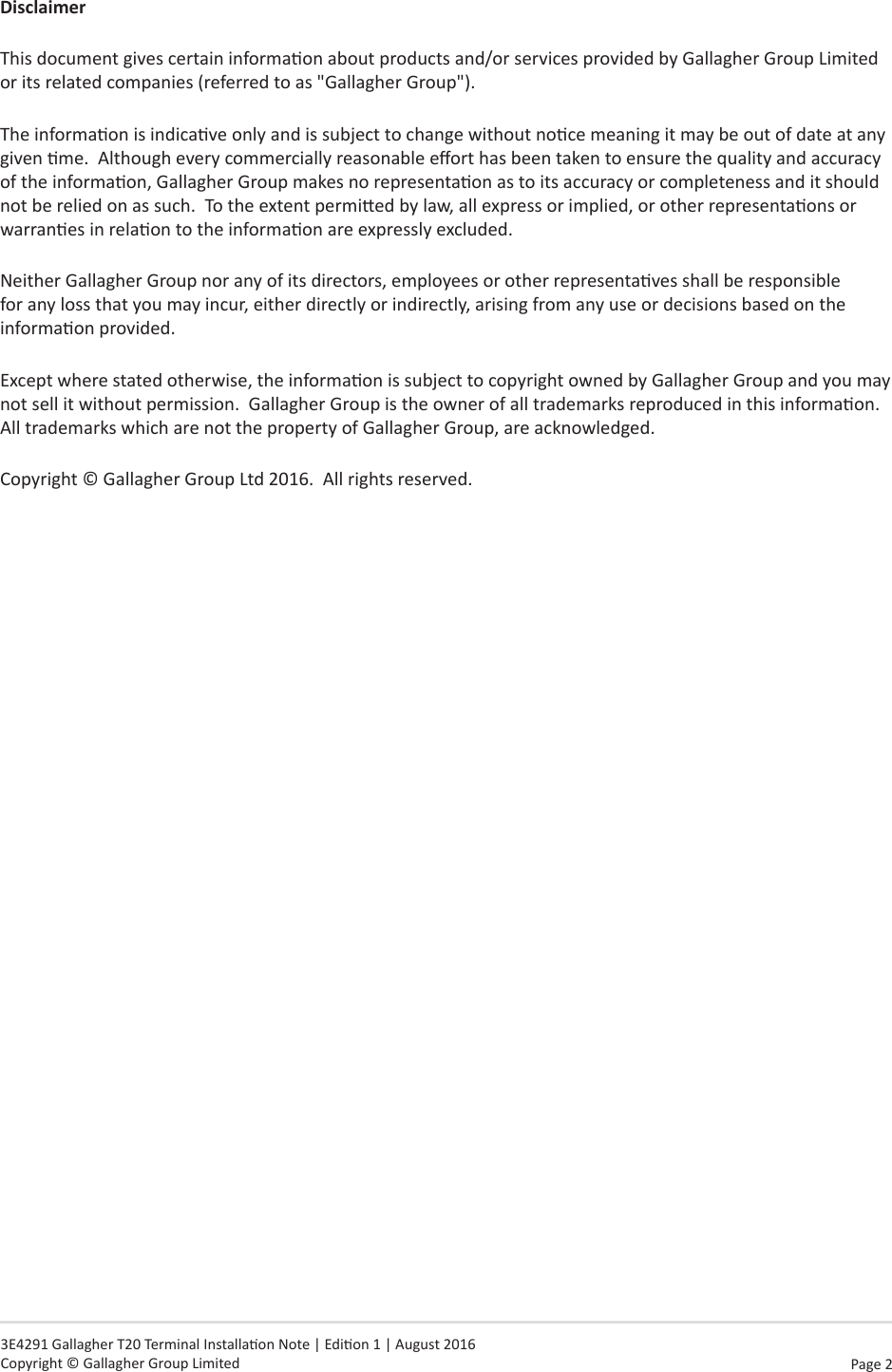 Page  2   3E4291 Gallagher T20 Terminal Installaon Note | Edion 1 | August 2016 Copyright © Gallagher Group LimitedDisclaimerThis document gives certain informaon about products and/or services provided by Gallagher Group Limited or its related companies (referred to as &quot;Gallagher Group&quot;).The informaon is indicave only and is subject to change without noce meaning it may be out of date at any given me.  Although every commercially reasonable eort has been taken to ensure the quality and accuracy of the informaon, Gallagher Group makes no representaon as to its accuracy or completeness and it should not be relied on as such.  To the extent permied by law, all express or implied, or other representaons or warranes in relaon to the informaon are expressly excluded. Neither Gallagher Group nor any of its directors, employees or other representaves shall be responsible for any loss that you may incur, either directly or indirectly, arising from any use or decisions based on the informaon provided.Except where stated otherwise, the informaon is subject to copyright owned by Gallagher Group and you may not sell it without permission.  Gallagher Group is the owner of all trademarks reproduced in this informaon.  All trademarks which are not the property of Gallagher Group, are acknowledged.Copyright © Gallagher Group Ltd 2016.  All rights reserved.