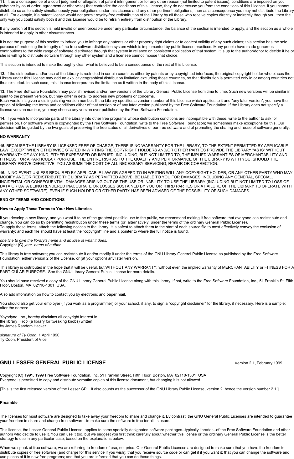 11. If, as a consequence of a court judgment or allegation of patent infringement or for any other reason (not limited to patent issues), conditions are imposed on you (whether by court order, agreement or otherwise) that contradict the conditions of this License, they do not excuse you from the conditions of this License. If you cannot distribute so as to satisfy simultaneously your obligations under this License and any other pertinent obligations, then as a consequence you may not distribute the Library at all. For example, if a patent license would not permit royalty-free redistribution of the Library by all those who receive copies directly or indirectly through you, then the only way you could satisfy both it and this License would be to refrain entirely from distribution of the Library.If any portion of this section is held invalid or unenforceable under any particular circumstance, the balance of the section is intended to apply, and the section as a whole is intended to apply in other circumstances.It is not the purpose of this section to induce you to infringe any patents or other property right claims or to contest validity of any such claims; this section has the sole purpose of protecting the integrity of the free software distribution system which is implemented by public license practices. Many people have made generous contributions to the wide range of software distributed through that system in reliance on consistent application of that system; it is up to the author/donor to decide if he or she is willing to distribute software through any other system and a licensee cannot impose that choice.This section is intended to make thoroughly clear what is believed to be a consequence of the rest of this License.12. If the distribution and/or use of the Library is restricted in certain countries either by patents or by copyrighted interfaces, the original copyright holder who places the Library under this License may add an explicit geographical distribution limitation excluding those countries, so that distribution is permitted only in or among countries not thus excluded. In such case, this License incorporates the limitation as if written in the body of this License.13. The Free Software Foundation may publish revised and/or new versions of the Library General Public License from time to time. Such new versions will be similar in spirit to the present version, but may differ in detail to address new problems or concerns.Each version is given a distinguishing version number. If the Library specifies a version number of this License which applies to it and &quot;any later version&quot;, you have the option of following the terms and conditions either of that version or of any later version published by the Free Software Foundation. If the Library does not specify a license version number, you may choose any version ever published by the Free Software Foundation.14. If you wish to incorporate parts of the Library into other free programs whose distribution conditions are incompatible with these, write to the author to ask for permission. For software which is copyrighted by the Free Software Foundation, write to the Free Software Foundation; we sometimes make exceptions for this. Our decision will be guided by the two goals of preserving the free status of all derivatives of our free software and of promoting the sharing and reuse of software generally.NO WARRANTY15. BECAUSE THE LIBRARY IS LICENSED FREE OF CHARGE, THERE IS NO WARRANTY FOR THE LIBRARY, TO THE EXTENT PERMITTED BY APPLICABLE LAW. EXCEPT WHEN OTHERWISE STATED IN WRITING THE COPYRIGHT HOLDERS AND/OR OTHER PARTIES PROVIDE THE LIBRARY &quot;AS IS&quot; WITHOUT WARRANTY OF ANY KIND, EITHER EXPRESSED OR IMPLIED, INCLUDING, BUT NOT LIMITED TO, THE IMPLIED WARRANTIES OF MERCHANTABILITY ANDFITNESS FOR A PARTICULAR PURPOSE. THE ENTIRE RISK AS TO THE QUALITY AND PERFORMANCE OF THE LIBRARY IS WITH YOU. SHOULD THE LIBRARY PROVE DEFECTIVE, YOU ASSUME THE COST OF ALL NECESSARY SERVICING, REPAIR OR CORRECTION.16. IN NO EVENT UNLESS REQUIRED BY APPLICABLE LAW OR AGREED TO IN WRITING WILL ANY COPYRIGHT HOLDER, OR ANY OTHER PARTY WHO MAY MODIFY AND/OR REDISTRIBUTE THE LIBRARY AS PERMITTED ABOVE, BE LIABLE TO YOU FOR DAMAGES, INCLUDING ANY GENERAL, SPECIAL, INCIDENTAL OR CONSEQUENTIAL DAMAGES ARISING OUT OF THE USE OR INABILITY TO USE THE LIBRARY (INCLUDING BUT NOT LIMITED TO LOSS OF DATA OR DATA BEING RENDERED INACCURATE OR LOSSES SUSTAINED BY YOU OR THIRD PARTIES OR A FAILURE OF THE LIBRARY TO OPERATE WITHANY OTHER SOFTWARE), EVEN IF SUCH HOLDER OR OTHER PARTY HAS BEEN ADVISED OF THE POSSIBILITY OF SUCH DAMAGES.END OF TERMS AND CONDITIONSHow to Apply These Terms to Your New LibrariesIf you develop a new library, and you want it to be of the greatest possible use to the public, we recommend making it free software that everyone can redistribute and change. You can do so by permitting redistribution under these terms (or, alternatively, under the terms of the ordinary General Public License).To apply these terms, attach the following notices to the library. It is safest to attach them to the start of each source file to most effectively convey the exclusion of warranty; and each file should have at least the &quot;copyright&quot; line and a pointer to where the full notice is found.one line to give the library&apos;s name and an idea of what it does.Copyright (C) year name of authorThis library is free software; you can redistribute it and/or modify it under the terms of the GNU Library General Public License as published by the Free Software Foundation; either version 2 of the License, or (at your option) any later version.This library is distributed in the hope that it will be useful, but WITHOUT ANY WARRANTY; without even the implied warranty of MERCHANTABILITY or FITNESS FOR A PARTICULAR PURPOSE.  See the GNU Library General Public License for more details.You should have received a copy of the GNU Library General Public License along with this library; if not, write to the Free Software Foundation, Inc., 51 Franklin St, Fifth Floor, Boston, MA  02110-1301, USA.Also add information on how to contact you by electronic and paper mail.You should also get your employer (if you work as a programmer) or your school, if any, to sign a &quot;copyright disclaimer&quot; for the library, if necessary. Here is a sample; alter the names:Yoyodyne, Inc., hereby disclaims all copyright interest inthe library `Frob&apos; (a library for tweaking knobs) writtenby James Random Hacker.signature of Ty Coon, 1 April 1990Ty Coon, President of ViceGNU LESSER GENERAL PUBLIC LICENSE Version 2.1, February 1999Copyright (C) 1991, 1999 Free Software Foundation, Inc. 51 Franklin Street, Fifth Floor, Boston, MA  02110-1301  USAEveryone is permitted to copy and distribute verbatim copies of this license document, but changing it is not allowed.[This is the first released version of the Lesser GPL. It also counts as the successor of the GNU Library Public License, version 2, hence the version number 2.1.]PreambleThe licenses for most software are designed to take away your freedom to share and change it. By contrast, the GNU General Public Licenses are intended to guarantee your freedom to share and change free software--to make sure the software is free for all its users.This license, the Lesser General Public License, applies to some specially designated software packages--typically libraries--of the Free Software Foundation and other authors who decide to use it. You can use it too, but we suggest you first think carefully about whether this license or the ordinary General Public License is the better strategy to use in any particular case, based on the explanations below.When we speak of free software, we are referring to freedom of use, not price. Our General Public Licenses are designed to make sure that you have the freedom to distribute copies of free software (and charge for this service if you wish); that you receive source code or can get it if you want it; that you can change the software and use pieces of it in new free programs; and that you are informed that you can do these things.