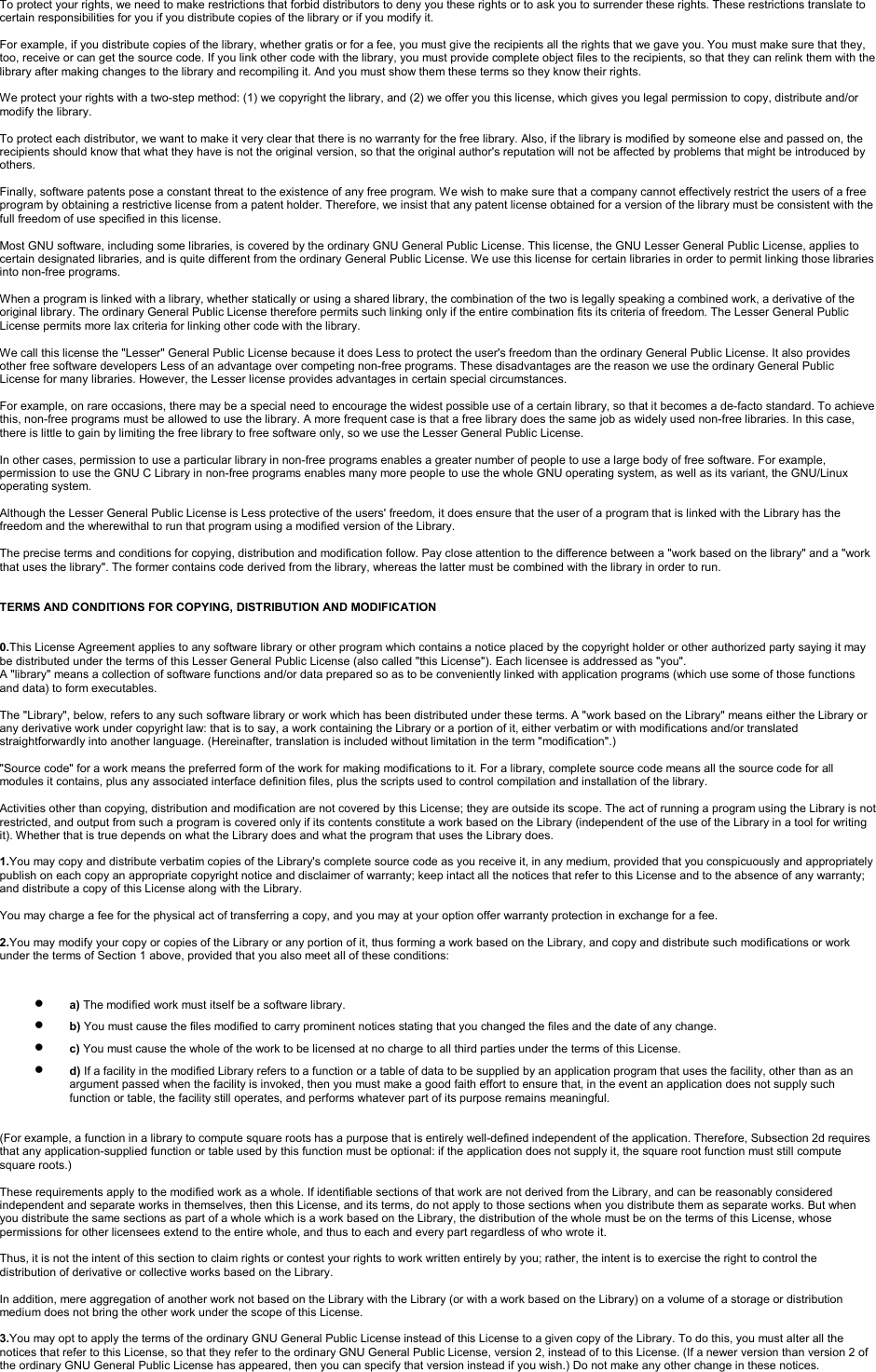 To protect your rights, we need to make restrictions that forbid distributors to deny you these rights or to ask you to surrender these rights. These restrictions translate to certain responsibilities for you if you distribute copies of the library or if you modify it.For example, if you distribute copies of the library, whether gratis or for a fee, you must give the recipients all the rights that we gave you. You must make sure that they, too, receive or can get the source code. If you link other code with the library, you must provide complete object files to the recipients, so that they can relink them with the library after making changes to the library and recompiling it. And you must show them these terms so they know their rights.We protect your rights with a two-step method: (1) we copyright the library, and (2) we offer you this license, which gives you legal permission to copy, distribute and/or modify the library.To protect each distributor, we want to make it very clear that there is no warranty for the free library. Also, if the library is modified by someone else and passed on, the recipients should know that what they have is not the original version, so that the original author&apos;s reputation will not be affected by problems that might be introduced by others.Finally, software patents pose a constant threat to the existence of any free program. We wish to make sure that a company cannot effectively restrict the users of a free program by obtaining a restrictive license from a patent holder. Therefore, we insist that any patent license obtained for a version of the library must be consistent with the full freedom of use specified in this license.Most GNU software, including some libraries, is covered by the ordinary GNU General Public License. This license, the GNU Lesser General Public License, applies to certain designated libraries, and is quite different from the ordinary General Public License. We use this license for certain libraries in order to permit linking those libraries into non-free programs.When a program is linked with a library, whether statically or using a shared library, the combination of the two is legally speaking a combined work, a derivative of the original library. The ordinary General Public License therefore permits such linking only if the entire combination fits its criteria of freedom. The Lesser General Public License permits more lax criteria for linking other code with the library.We call this license the &quot;Lesser&quot; General Public License because it does Less to protect the user&apos;s freedom than the ordinary General Public License. It also provides other free software developers Less of an advantage over competing non-free programs. These disadvantages are the reason we use the ordinary General Public License for many libraries. However, the Lesser license provides advantages in certain special circumstances.For example, on rare occasions, there may be a special need to encourage the widest possible use of a certain library, so that it becomes a de-facto standard. To achieve this, non-free programs must be allowed to use the library. A more frequent case is that a free library does the same job as widely used non-free libraries. In this case, there is little to gain by limiting the free library to free software only, so we use the Lesser General Public License.In other cases, permission to use a particular library in non-free programs enables a greater number of people to use a large body of free software. For example, permission to use the GNU C Library in non-free programs enables many more people to use the whole GNU operating system, as well as its variant, the GNU/Linux operating system.Although the Lesser General Public License is Less protective of the users&apos; freedom, it does ensure that the user of a program that is linked with the Library has the freedom and the wherewithal to run that program using a modified version of the Library.The precise terms and conditions for copying, distribution and modification follow. Pay close attention to the difference between a &quot;work based on the library&quot; and a &quot;work that uses the library&quot;. The former contains code derived from the library, whereas the latter must be combined with the library in order to run.TERMS AND CONDITIONS FOR COPYING, DISTRIBUTION AND MODIFICATION0.This License Agreement applies to any software library or other program which contains a notice placed by the copyright holder or other authorized party saying it may be distributed under the terms of this Lesser General Public License (also called &quot;this License&quot;). Each licensee is addressed as &quot;you&quot;.A &quot;library&quot; means a collection of software functions and/or data prepared so as to be conveniently linked with application programs (which use some of those functions and data) to form executables.The &quot;Library&quot;, below, refers to any such software library or work which has been distributed under these terms. A &quot;work based on the Library&quot; means either the Library or any derivative work under copyright law: that is to say, a work containing the Library or a portion of it, either verbatim or with modifications and/or translated straightforwardly into another language. (Hereinafter, translation is included without limitation in the term &quot;modification&quot;.)&quot;Source code&quot; for a work means the preferred form of the work for making modifications to it. For a library, complete source code means all the source code for all modules it contains, plus any associated interface definition files, plus the scripts used to control compilation and installation of the library.Activities other than copying, distribution and modification are not covered by this License; they are outside its scope. The act of running a program using the Library is not restricted, and output from such a program is covered only if its contents constitute a work based on the Library (independent of the use of the Library in a tool for writing it). Whether that is true depends on what the Library does and what the program that uses the Library does.1.You may copy and distribute verbatim copies of the Library&apos;s complete source code as you receive it, in any medium, provided that you conspicuously and appropriately publish on each copy an appropriate copyright notice and disclaimer of warranty; keep intact all the notices that refer to this License and to the absence of any warranty; and distribute a copy of this License along with the Library.You may charge a fee for the physical act of transferring a copy, and you may at your option offer warranty protection in exchange for a fee.2.You may modify your copy or copies of the Library or any portion of it, thus forming a work based on the Library, and copy and distribute such modifications or work under the terms of Section 1 above, provided that you also meet all of these conditions:•a) The modified work must itself be a software library.•b) You must cause the files modified to carry prominent notices stating that you changed the files and the date of any change.•c) You must cause the whole of the work to be licensed at no charge to all third parties under the terms of this License.•d) If a facility in the modified Library refers to a function or a table of data to be supplied by an application program that uses the facility, other than as an argument passed when the facility is invoked, then you must make a good faith effort to ensure that, in the event an application does not supply such function or table, the facility still operates, and performs whatever part of its purpose remains meaningful. (For example, a function in a library to compute square roots has a purpose that is entirely well-defined independent of the application. Therefore, Subsection 2d requires that any application-supplied function or table used by this function must be optional: if the application does not supply it, the square root function must still compute square roots.)These requirements apply to the modified work as a whole. If identifiable sections of that work are not derived from the Library, and can be reasonably considered independent and separate works in themselves, then this License, and its terms, do not apply to those sections when you distribute them as separate works. But when you distribute the same sections as part of a whole which is a work based on the Library, the distribution of the whole must be on the terms of this License, whose permissions for other licensees extend to the entire whole, and thus to each and every part regardless of who wrote it.Thus, it is not the intent of this section to claim rights or contest your rights to work written entirely by you; rather, the intent is to exercise the right to control the distribution of derivative or collective works based on the Library.In addition, mere aggregation of another work not based on the Library with the Library (or with a work based on the Library) on a volume of a storage or distribution medium does not bring the other work under the scope of this License.3.You may opt to apply the terms of the ordinary GNU General Public License instead of this License to a given copy of the Library. To do this, you must alter all the notices that refer to this License, so that they refer to the ordinary GNU General Public License, version 2, instead of to this License. (If a newer version than version 2 of the ordinary GNU General Public License has appeared, then you can specify that version instead if you wish.) Do not make any other change in these notices.