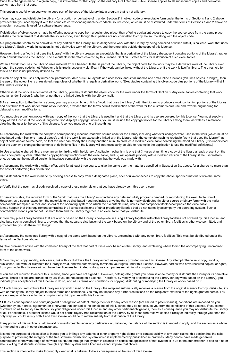 Once this change is made in a given copy, it is irreversible for that copy, so the ordinary GNU General Public License applies to all subsequent copies and derivative works made from that copy.This option is useful when you wish to copy part of the code of the Library into a program that is not a library.4.You may copy and distribute the Library (or a portion or derivative of it, under Section 2) in object code or executable form under the terms of Sections 1 and 2 above provided that you accompany it with the complete corresponding machine-readable source code, which must be distributed under the terms of Sections 1 and 2 above on a medium customarily used for software interchange.If distribution of object code is made by offering access to copy from a designated place, then offering equivalent access to copy the source code from the same place satisfies the requirement to distribute the source code, even though third parties are not compelled to copy the source along with the object code.5.Aprogram that contains no derivative of any portion of the Library, but is designed to work with the Library by being compiled or linked with it, is called a &quot;work that uses the Library&quot;. Such a work, in isolation, is not a derivative work of the Library, and therefore falls outside the scope of this License.However, linking a &quot;work that uses the Library&quot; with the Library creates an executable that is a derivative of the Library (because it contains portions of the Library), rather than a &quot;work that uses the library&quot;. The executable is therefore covered by this License. Section 6 states terms for distribution of such executables.When a &quot;work that uses the Library&quot; uses material from a header file that is part of the Library, the object code for the workmay be a derivative work of the Library even though the source code is not. Whether this is true is especially significant if the work can be linked without the Library, or if the work is itself a library. The threshold for this to be true is not precisely defined by law.If such an object file uses only numerical parameters, data structure layouts and accessors, and small macros and small inline functions (ten lines or less in length), then the use of the object file is unrestricted, regardless of whether it is legally a derivative work. (Executables containing this object code plus portions of the Library will still fall under Section 6.)Otherwise, if the work is a derivative of the Library, you may distribute the object code for the work under the terms of Section 6. Any executables containing that work also fall under Section 6, whether or not they are linked directly with the Library itself.6.As an exception to the Sections above, you may also combine or link a &quot;work that uses the Library&quot; with the Library to produce a work containing portions of the Library, and distribute that work under terms of your choice, provided that the terms permit modification of the work for the customer&apos;s own use and reverse engineering for debugging such modifications.You must give prominent notice with each copy of the work that the Library is used in it and that the Library and its use are covered by this License. You must supply a copy of this License. If the work during execution displays copyright notices, you must include the copyright notice for the Library among them, as well as a reference directing the user to the copy of this License. Also, you must do one of these things:a) Accompany the work with the complete corresponding machine-readable source code for the Library including whatever changes were used in the work (which must be distributed under Sections 1 and 2 above); and, if the work is an executable linked with the Library, with the complete machine-readable &quot;work that uses the Library&quot;, as object code and/or source code, so that the user can modify the Library and then relink to produce a modified executable containing the modified Library. (It is understood that the user who changes the contents of definitions files in the Library will not necessarily be able to recompile the application to use the modified definitions.)b) Use a suitable shared library mechanism for linking with the Library. A suitable mechanism is one that (1) uses at run time a copy of the library already present on the user&apos;s computer system, rather than copying library functions into the executable, and (2) will operate properly with a modified version of the library, if the user installs one, as long as the modified version is interface-compatible with the version that the work was made with.c) Accompany the work with a written offer, valid for at least three years, to give the same user the materials specified in Subsection 6a, above, for a charge no more than the cost of performing this distribution.d) If distribution of the work is made by offering access to copy from a designated place, offer equivalent access to copy the above specified materials from the same place.e) Verify that the user has already received a copy of these materials or that you have already sent this user a copy.For an executable, the required form of the &quot;work that uses the Library&quot; must include any data and utility programs needed for reproducing the executable from it. However, as a special exception, the materials to be distributed need not include anything that is normally distributed (in either source or binary form) with the major components (compiler, kernel, and so on) of the operating system on which the executable runs, unless that component itself accompanies the executable.It may happen that this requirement contradicts the license restrictions of other proprietary libraries that do not normally accompany the operating system. Such a contradiction means you cannot use both them and the Library together in an executable that you distribute.7. You may place library facilities that are a work based on the Library side-by-side in a single library together with other library facilities not covered by this License, and distribute such a combined library, provided that the separate distribution of the work based on the Library and of the other library facilities is otherwise permitted, and provided that you do these two things:a) Accompany the combined library with a copy of the same work based on the Library, uncombined with any other library facilities. This must be distributed under the terms of the Sections above.b) Give prominent notice with the combined library of the fact that part of it is a work based on the Library, and explaining where to find the accompanying uncombined form of the same work.8. You may not copy, modify, sublicense, link with, or distribute the Library except as expressly provided under this License. Any attempt otherwise to copy, modify, sublicense, link with, or distribute the Library is void, and will automatically terminate your rights under this License. However, parties who have received copies, or rights, from you under this License will not have their licenses terminated so long as such parties remain in full compliance.9.You are not required to accept this License, since you have not signed it. However, nothing else grants you permission to modify or distribute the Library or its derivative works. These actions are prohibited by law if you do not accept this License. Therefore, by modifying or distributing the Library (or any work based on the Library), you indicate your acceptance of this License to do so, and all its terms and conditions for copying, distributing or modifying the Library or works based on it.10.Each time you redistribute the Library (or any work based on the Library), the recipient automatically receives a license from the original licensor to copy, distribute, link with or modify the Library subject to these terms and conditions. You may not impose any further restrictions on the recipients&apos; exercise of the rights granted herein. You are not responsible for enforcing compliance by third parties with this License.11.If, as a consequence of a court judgment or allegation of patent infringement or for any other reason (not limited to patent issues), conditions are imposed on you (whether by court order, agreement or otherwise) that contradict the conditions of this License, they do not excuse you from the conditions of this License. If you cannot distribute so as to satisfy simultaneously your obligations under this License and any other pertinent obligations, then as a consequence you may not distribute the Library at all. For example, if a patent license would not permit royalty-free redistribution of the Library by all those who receive copies directly or indirectly through you, then the only way you could satisfy both it and this License would be to refrain entirely from distribution of the Library.If any portion of this section is held invalid or unenforceable under any particular circumstance, the balance of the section is intended to apply, and the section as a whole is intended to apply in other circumstances.It is not the purpose of this section to induce you to infringe any patents or other property right claims or to contest validity of any such claims; this section has the sole purpose of protecting the integrity of the free software distribution system which is implemented by public license practices. Many people have made generous contributions to the wide range of software distributed through that system in reliance on consistent application of that system; it is up to the author/donor to decide if he or she is willing to distribute software through any other system and a licensee cannot impose that choice.This section is intended to make thoroughly clear what is believed to be a consequence of the rest of this License.