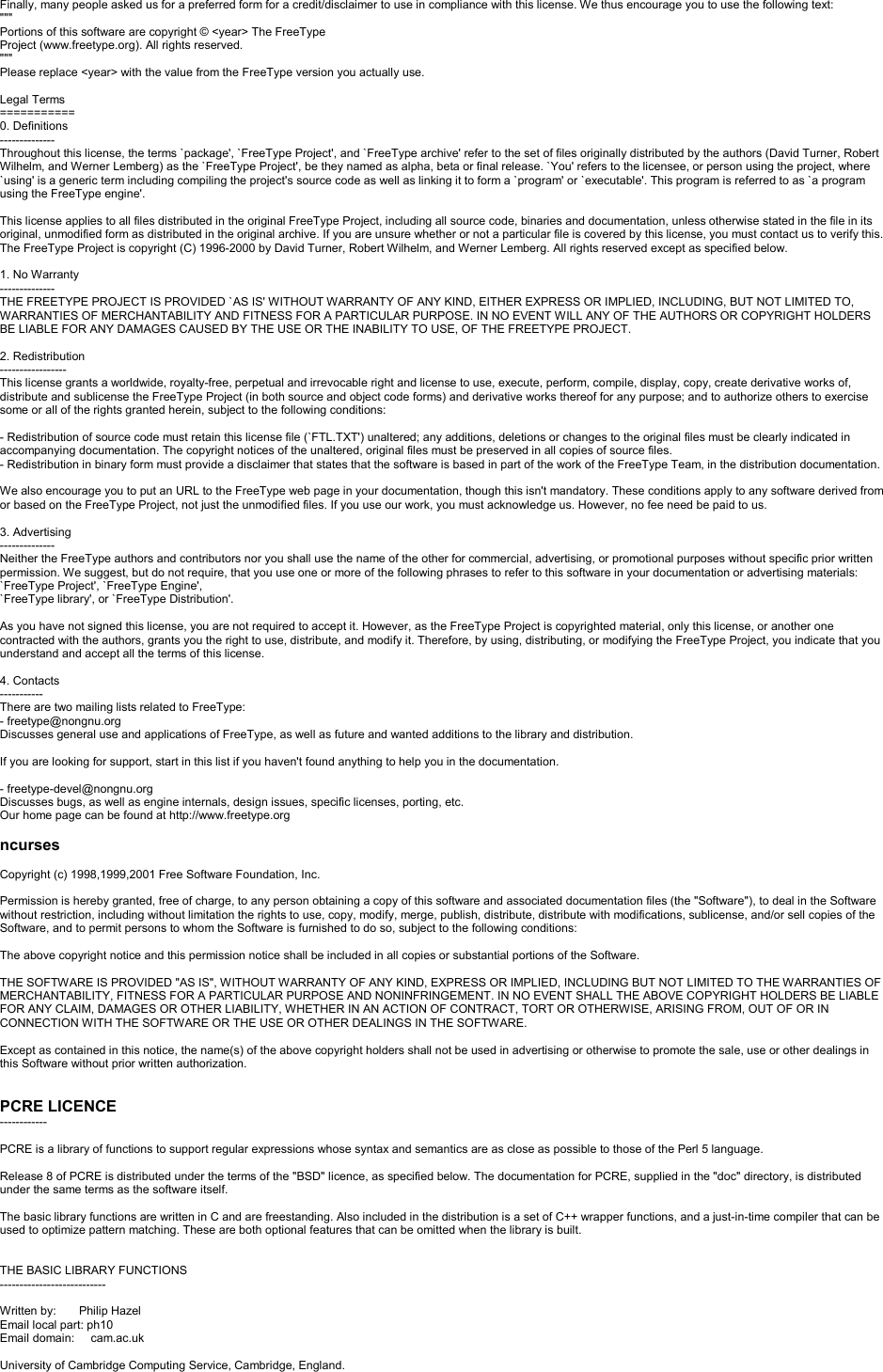 Finally, many people asked us for a preferred form for a credit/disclaimer to use in compliance with this license. We thus encourage you to use the following text:&quot;&quot;&quot;Portions of this software are copyright © &lt;year&gt; The FreeTypeProject (www.freetype.org). All rights reserved.&quot;&quot;&quot;Please replace &lt;year&gt; with the value from the FreeType version you actually use.Legal Terms===========0. Definitions--------------Throughout this license, the terms `package&apos;, `FreeType Project&apos;, and `FreeType archive&apos; refer to the set of files originally distributed by the authors (David Turner, Robert Wilhelm, and Werner Lemberg) as the `FreeType Project&apos;, be they named as alpha, beta or final release. `You&apos; refers to the licensee, or person using the project, where`using&apos; is a generic term including compiling the project&apos;s source code as well as linking it to form a `program&apos; or `executable&apos;. This program is referred to as `a program using the FreeType engine&apos;.This license applies to all files distributed in the original FreeType Project, including all source code, binaries and documentation, unless otherwise stated in the file in itsoriginal, unmodified form as distributed in the original archive. If you are unsure whether or not a particular file is covered by this license, you must contact us to verify this.The FreeType Project is copyright (C) 1996-2000 by David Turner, Robert Wilhelm, and Werner Lemberg. All rights reserved except as specified below.1. No Warranty--------------THE FREETYPE PROJECT IS PROVIDED `AS IS&apos; WITHOUT WARRANTY OF ANY KIND, EITHER EXPRESS OR IMPLIED, INCLUDING, BUT NOT LIMITED TO,WARRANTIES OF MERCHANTABILITY AND FITNESS FOR A PARTICULAR PURPOSE. IN NO EVENT WILL ANY OF THE AUTHORS OR COPYRIGHT HOLDERSBE LIABLE FOR ANY DAMAGES CAUSED BY THE USE OR THE INABILITY TO USE, OF THE FREETYPE PROJECT.2. Redistribution-----------------This license grants a worldwide, royalty-free, perpetual and irrevocable right and license to use, execute, perform, compile, display, copy, create derivative works of, distribute and sublicense the FreeType Project (in both source and object code forms) and derivative works thereof for any purpose; and to authorize others to exercise some or all of the rights granted herein, subject to the following conditions:-Redistribution of source code must retain this license file (`FTL.TXT&apos;) unaltered; any additions, deletions or changes to the original files must be clearly indicated in accompanying documentation. The copyright notices of the unaltered, original files must be preserved in all copies of source files.-Redistribution in binary form must provide a disclaimer that states that the software is based in part of the work of the FreeType Team, in the distribution documentation. We also encourage you to put an URL to the FreeType web page in your documentation, though this isn&apos;t mandatory. These conditions apply to any software derived from or based on the FreeType Project, not just the unmodified files. If you use our work, you must acknowledge us. However, no fee need be paid to us.3. Advertising--------------Neither the FreeType authors and contributors nor you shall use the name of the other for commercial, advertising, or promotional purposes without specific prior written permission. We suggest, but do not require, that you use one or more of the following phrases to refer to this software in your documentation or advertising materials: `FreeType Project&apos;, `FreeType Engine&apos;,`FreeType library&apos;, or `FreeType Distribution&apos;.As you have not signed this license, you are not required to accept it. However, as the FreeType Project is copyrighted material, only this license, or another one contracted with the authors, grants you the right to use, distribute, and modify it. Therefore, by using, distributing, or modifying the FreeType Project, you indicate that you understand and accept all the terms of this license.4. Contacts-----------There are two mailing lists related to FreeType:-freetype@nongnu.orgDiscusses general use and applications of FreeType, as well as future and wanted additions to the library and distribution.If you are looking for support, start in this list if you haven&apos;t found anything to help you in the documentation.-freetype-devel@nongnu.orgDiscusses bugs, as well as engine internals, design issues, specific licenses, porting, etc.Our home page can be found at http://www.freetype.orgncursesCopyright (c) 1998,1999,2001 Free Software Foundation, Inc.Permission is hereby granted, free of charge, to any person obtaining a copy of this software and associated documentation files (the &quot;Software&quot;), to deal in the Software without restriction, including without limitation the rights to use, copy, modify, merge, publish, distribute, distribute with modifications, sublicense, and/or sell copies of the Software, and to permit persons to whom the Software is furnished to do so, subject to the following conditions: The above copyright notice and this permission notice shall be included in all copies or substantial portions of the Software.THE SOFTWARE IS PROVIDED &quot;AS IS&quot;, WITHOUT WARRANTY OF ANY KIND, EXPRESS OR IMPLIED, INCLUDING BUT NOT LIMITED TO THE WARRANTIES OF MERCHANTABILITY, FITNESS FOR A PARTICULAR PURPOSE AND NONINFRINGEMENT. IN NO EVENT SHALL THE ABOVE COPYRIGHT HOLDERS BE LIABLE FOR ANY CLAIM, DAMAGES OR OTHER LIABILITY, WHETHER IN AN ACTION OF CONTRACT, TORT OR OTHERWISE, ARISING FROM, OUT OF OR IN CONNECTION WITH THE SOFTWARE OR THE USE OR OTHER DEALINGS IN THE SOFTWARE. Except as contained in this notice, the name(s) of the above copyright holders shall not be used in advertising or otherwise to promote the sale, use or other dealings in this Software without prior written authorization.PCRE LICENCE------------PCRE is a library of functions to support regular expressions whose syntax and semantics are as close as possible to those of the Perl 5 language.Release 8 of PCRE is distributed under the terms of the &quot;BSD&quot; licence, as specified below. The documentation for PCRE, supplied in the &quot;doc&quot; directory, is distributed under the same terms as the software itself.The basic library functions are written in C and are freestanding. Also included in the distribution is a set of C++ wrapper functions, and a just-in-time compiler that can be used to optimize pattern matching. These are both optional features that can be omitted when the library is built.THE BASIC LIBRARY FUNCTIONS---------------------------Written by:       Philip HazelEmail local part: ph10Email domain:     cam.ac.ukUniversity of Cambridge Computing Service, Cambridge, England.