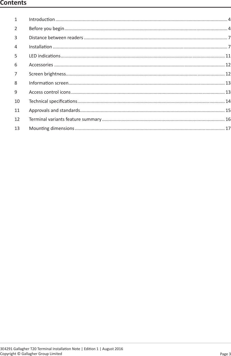Page  3   3E4291 Gallagher T20 Terminal Installaon Note | Edion 1 | August 2016 Copyright © Gallagher Group LimitedContents1  Introducon ..................................................................................................................................... 42  Before you begin .............................................................................................................................. 43  Distance between readers ............................................................................................................... 74  Installaon ....................................................................................................................................... 75  LED indicaons ............................................................................................................................... 116  Accessories .................................................................................................................................... 127  Screen brightness ........................................................................................................................... 128  Informaon screen ......................................................................................................................... 139  Access control icons ....................................................................................................................... 1310  Technical specicaons .................................................................................................................. 1411  Approvals and standards ................................................................................................................ 1512  Terminal variants feature summary ............................................................................................... 1613  Mounng dimensions .................................................................................................................... 17