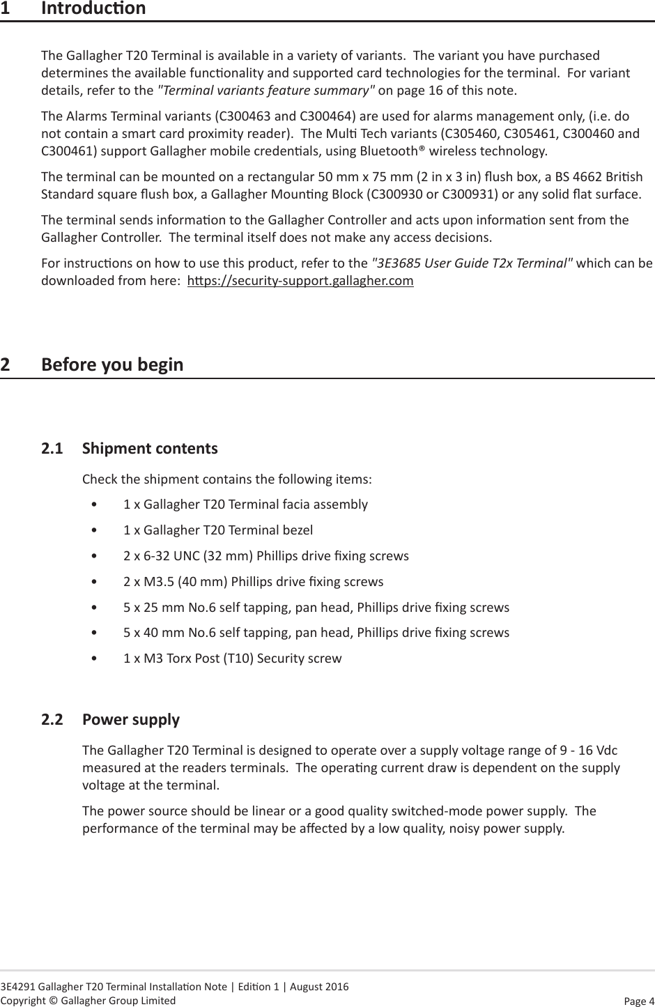 Page  4   3E4291 Gallagher T20 Terminal Installaon Note | Edion 1 | August 2016 Copyright © Gallagher Group Limited1 IntroduconThe Gallagher T20 Terminal is available in a variety of variants.  The variant you have purchased determines the available funconality and supported card technologies for the terminal.  For variant details, refer to the &quot;Terminal variants feature summary&quot; on page 16 of this note.The Alarms Terminal variants (C300463 and C300464) are used for alarms management only, (i.e. do not contain a smart card proximity reader).  The Mul Tech variants (C305460, C305461, C300460 and C300461) support Gallagher mobile credenals, using Bluetooth® wireless technology.The terminal can be mounted on a rectangular 50 mm x 75 mm (2 in x 3 in) ush box, a BS 4662 Brish Standard square ush box, a Gallagher Mounng Block (C300930 or C300931) or any solid at surface.The terminal sends informaon to the Gallagher Controller and acts upon informaon sent from the Gallagher Controller.  The terminal itself does not make any access decisions.For instrucons on how to use this product, refer to the &quot;3E3685 User Guide T2x Terminal&quot; which can be downloaded from here:  hps://security-support.gallagher.com2  Before you begin2.1  Shipment contentsCheck the shipment contains the following items:•  1 x Gallagher T20 Terminal facia assembly•  1 x Gallagher T20 Terminal bezel•  2 x 6-32 UNC (32 mm) Phillips drive xing screws•  2 x M3.5 (40 mm) Phillips drive xing screws•  5 x 25 mm No.6 self tapping, pan head, Phillips drive xing screws•  5 x 40 mm No.6 self tapping, pan head, Phillips drive xing screws•  1 x M3 Torx Post (T10) Security screw2.2  Power supplyThe Gallagher T20 Terminal is designed to operate over a supply voltage range of 9 - 16 Vdc measured at the readers terminals.  The operang current draw is dependent on the supply voltage at the terminal.The power source should be linear or a good quality switched-mode power supply.  The performance of the terminal may be aected by a low quality, noisy power supply.