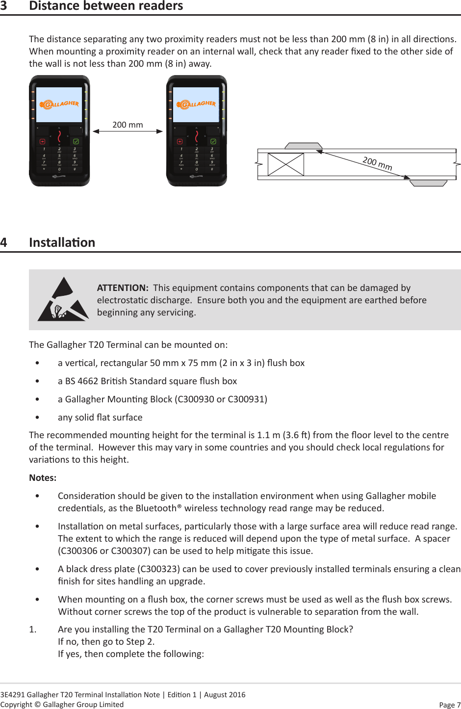 Page  7   3E4291 Gallagher T20 Terminal Installaon Note | Edion 1 | August 2016 Copyright © Gallagher Group Limited3  Distance between readersThe distance separang any two proximity readers must not be less than 200 mm (8 in) in all direcons.  When mounng a proximity reader on an internal wall, check that any reader xed to the other side of the wall is not less than 200 mm (8 in) away.200 mm               200 mm4 InstallaonATTENTION:  This equipment contains components that can be damaged by electrostac discharge.  Ensure both you and the equipment are earthed before beginning any servicing.The Gallagher T20 Terminal can be mounted on:•  a vercal, rectangular 50 mm x 75 mm (2 in x 3 in) ush box•  a BS 4662 Brish Standard square ush box•  a Gallagher Mounng Block (C300930 or C300931)•  any solid at surfaceThe recommended mounng height for the terminal is 1.1 m (3.6 ) from the oor level to the centre of the terminal.  However this may vary in some countries and you should check local regulaons for variaons to this height.Notes:  •  Consideraon should be given to the installaon environment when using Gallagher mobile credenals, as the Bluetooth® wireless technology read range may be reduced.•  Installaon on metal surfaces, parcularly those with a large surface area will reduce read range.  The extent to which the range is reduced will depend upon the type of metal surface.  A spacer (C300306 or C300307) can be used to help migate this issue.•  A black dress plate (C300323) can be used to cover previously installed terminals ensuring a clean nish for sites handling an upgrade.•  When mounng on a ush box, the corner screws must be used as well as the ush box screws.  Without corner screws the top of the product is vulnerable to separaon from the wall.1.  Are you installing the T20 Terminal on a Gallagher T20 Mounng Block? If no, then go to Step 2. If yes, then complete the following: