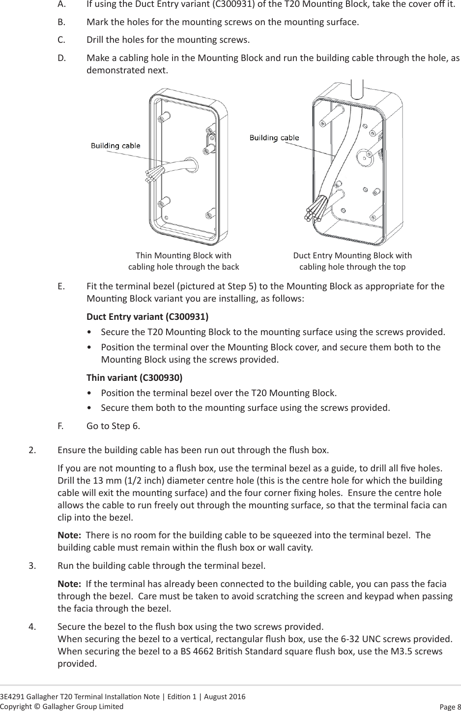 Page  8   3E4291 Gallagher T20 Terminal Installaon Note | Edion 1 | August 2016 Copyright © Gallagher Group LimitedA.  If using the Duct Entry variant (C300931) of the T20 Mounng Block, take the cover o it.B.  Mark the holes for the mounng screws on the mounng surface.C.  Drill the holes for the mounng screws.D.  Make a cabling hole in the Mounng Block and run the building cable through the hole, as demonstrated next.Thin Mounng Block with cabling hole through the back      Duct Entry Mounng Block with cabling hole through the top  E.  Fit the terminal bezel (pictured at Step 5) to the Mounng Block as appropriate for the Mounng Block variant you are installing, as follows:Duct Entry variant (C300931)•  Secure the T20 Mounng Block to the mounng surface using the screws provided.•  Posion the terminal over the Mounng Block cover, and secure them both to the Mounng Block using the screws provided.Thin variant (C300930)•  Posion the terminal bezel over the T20 Mounng Block.•  Secure them both to the mounng surface using the screws provided.F.  Go to Step 6.2.  Ensure the building cable has been run out through the ush box.If you are not mounng to a ush box, use the terminal bezel as a guide, to drill all ve holes.  Drill the 13 mm (1/2 inch) diameter centre hole (this is the centre hole for which the building cable will exit the mounng surface) and the four corner xing holes.  Ensure the centre hole allows the cable to run freely out through the mounng surface, so that the terminal facia can clip into the bezel.Note:  There is no room for the building cable to be squeezed into the terminal bezel.  The building cable must remain within the ush box or wall cavity.3.  Run the building cable through the terminal bezel.Note:  If the terminal has already been connected to the building cable, you can pass the facia through the bezel.  Care must be taken to avoid scratching the screen and keypad when passing the facia through the bezel.4.  Secure the bezel to the ush box using the two screws provided. When securing the bezel to a vercal, rectangular ush box, use the 6-32 UNC screws provided.  When securing the bezel to a BS 4662 Brish Standard square ush box, use the M3.5 screws provided.