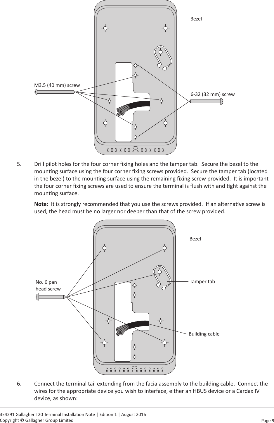 Page  9   3E4291 Gallagher T20 Terminal Installaon Note | Edion 1 | August 2016 Copyright © Gallagher Group LimitedBezelM3.5 (40 mm) screw6-32 (32 mm) screw    5.  Drill pilot holes for the four corner xing holes and the tamper tab.  Secure the bezel to the mounng surface using the four corner xing screws provided.  Secure the tamper tab (located in the bezel) to the mounng surface using the remaining xing screw provided.  It is important the four corner xing screws are used to ensure the terminal is ush with and ght against the mounng surface. Note:  It is strongly recommended that you use the screws provided.  If an alternave screw is used, the head must be no larger nor deeper than that of the screw provided. BezelNo. 6 pan  head screwBuilding cableTamper tab6.  Connect the terminal tail extending from the facia assembly to the building cable.  Connect the wires for the appropriate device you wish to interface, either an HBUS device or a Cardax IV device, as shown: