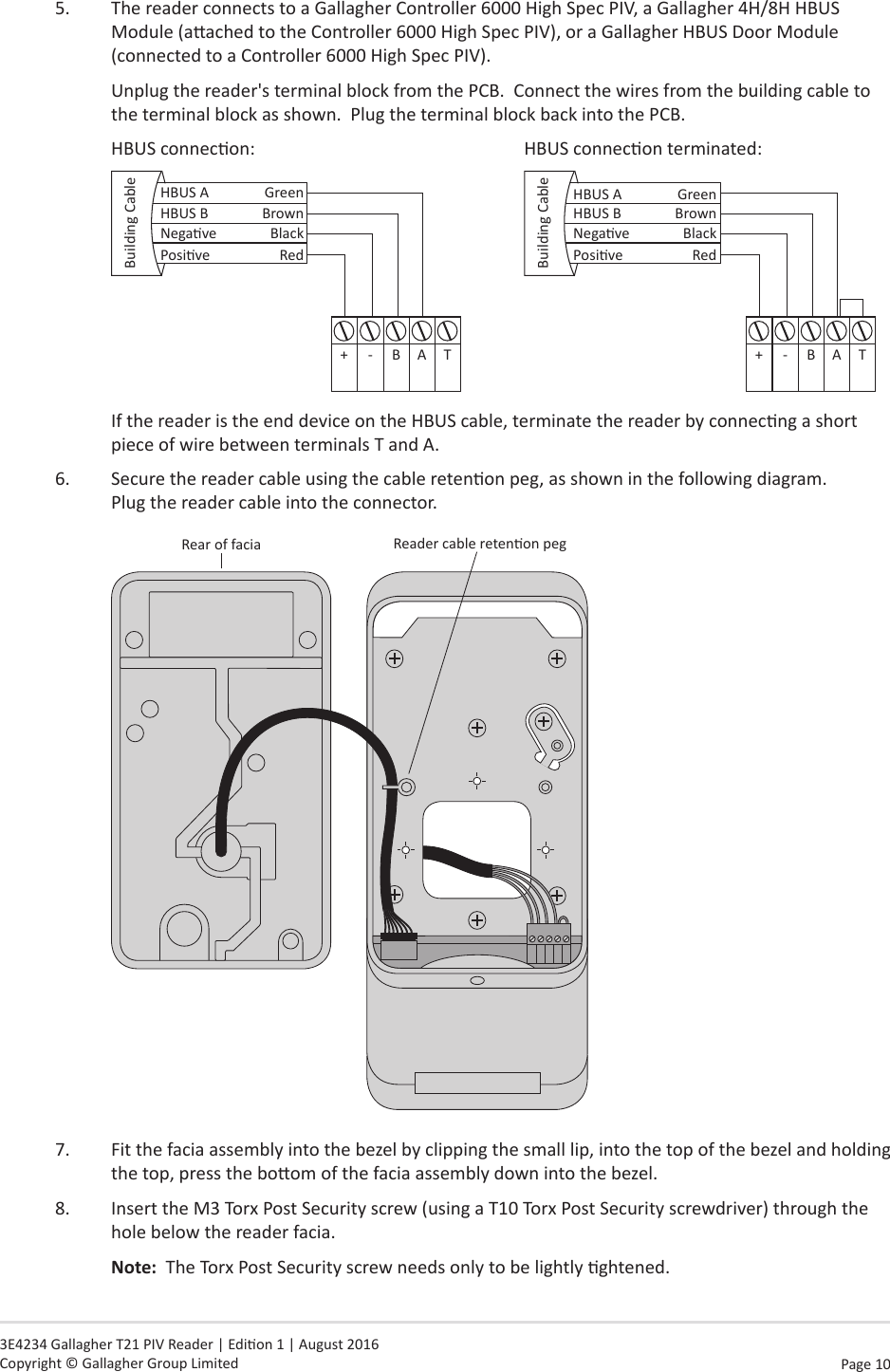 Page 10   3E4234 Gallagher T21 PIV Reader | Edion 1 | August 2016 Copyright © Gallagher Group Limited5.  The reader connects to a Gallagher Controller 6000 High Spec PIV, a Gallagher 4H/8H HBUS Module (aached to the Controller 6000 High Spec PIV), or a Gallagher HBUS Door Module (connected to a Controller 6000 High Spec PIV).Unplug the reader&apos;s terminal block from the PCB.  Connect the wires from the building cable to the terminal block as shown.  Plug the terminal block back into the PCB.HBUS connecon:              HBUS connecon terminated:HBUS B BrownHBUS A GreenBuilding Cable+-BATPosive RedNegave Black        HBUS B BrownHBUS A GreenBuilding Cable+-BATPosive RedNegave BlackIf the reader is the end device on the HBUS cable, terminate the reader by connecng a short piece of wire between terminals T and A.6.  Secure the reader cable using the cable retenon peg, as shown in the following diagram.   Plug the reader cable into the connector.Reader cable retenon pegRear of facia7.  Fit the facia assembly into the bezel by clipping the small lip, into the top of the bezel and holding the top, press the boom of the facia assembly down into the bezel.8.  Insert the M3 Torx Post Security screw (using a T10 Torx Post Security screwdriver) through the hole below the reader facia.  Note:  The Torx Post Security screw needs only to be lightly ghtened.